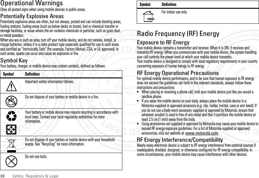 36 Safety, Regulatory &amp; LegalOperational WarningsObey all posted signs when using mobile devices in public areas.Potentially Explosive AreasPotentially explosive areas are often, but not always, posted and can include blasting areas, fueling stations, fueling areas (such as below decks on boats), fuel or chemical transfer or storage facilities, or areas where the air contains chemicals or particles, such as grain dust, or metal powders.When you are in such an area, turn off your mobile device, and do not remove, install, or charge batteries, unless it is a radio product type especially qualified for use in such areas and certified as “Intrinsically Safe” (for example, Factory Mutual, CSA, or UL approved). In such areas, sparks can occur and cause an explosion or fire.Symbol KeyYour battery, charger, or mobile device may contain symbols, defined as follows:Symbol DefinitionImportant safety information follows.Do not dispose of your battery or mobile device in a fire.Your battery or mobile device may require recycling in accordance with local laws. Contact your local regulatory authorities for more information.Do not dispose of your battery or mobile device with your household waste. See “Recycling” for more information.Do not use tools.032374o032376o032375oRadio Frequency (RF) EnergyExposure to RF EnergyYour mobile device contains a transmitter and receiver. When it is ON, it receives and transmits RF energy. When you communicate with your mobile device, the system handling your call controls the power level at which your mobile device transmits.Your mobile device is designed to comply with local regulatory requirements in your country concerning exposure of human beings to RF energy.RF Energy Operational PrecautionsFor optimal mobile device performance, and to be sure that human exposure to RF energy does not exceed the guidelines set forth in the relevant standards, always follow these instructions and precautions:•When placing or receiving a phone call, hold your mobile device just like you would a landline phone.•If you wear the mobile device on your body, always place the mobile device in a Motorola-supplied or approved accessory (e.g. clip, holder, holster, case or arm band). If you do not use a body-worn accessory supplied or approved by Motorola, ensure that whatever product is used is free of any metal and that it positions the mobile device at least 2.5 cm (1 inch) away from the body.•Using accessories not supplied or approved by Motorola may cause your mobile device to exceed RF energy exposure guidelines. For a list of Motorola-supplied or approved accessories, visit our website at: www.motorola.com.RF Energy Interference/CompatibilityNearly every electronic device is subject to RF energy interference from external sources if inadequately shielded, designed, or otherwise configured for RF energy compatibility. In some circumstances, your mobile device may cause interference with other devices.For indoor use only.Symbol Definition30 March 2012 ACG