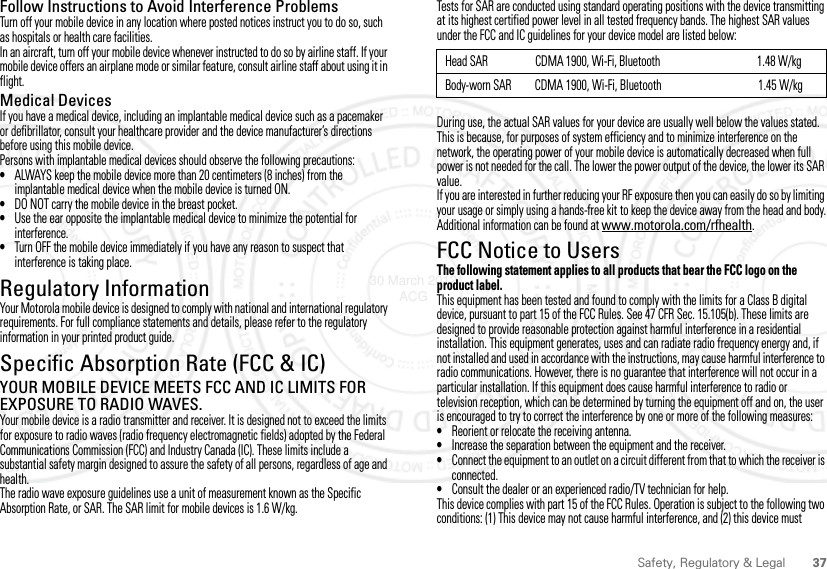 37Safety, Regulatory &amp; LegalFollow Instructions to Avoid Interference ProblemsTurn off your mobile device in any location where posted notices instruct you to do so, such as hospitals or health care facilities.In an aircraft, turn off your mobile device whenever instructed to do so by airline staff. If your mobile device offers an airplane mode or similar feature, consult airline staff about using it in flight.Medical DevicesIf you have a medical device, including an implantable medical device such as a pacemaker or defibrillator, consult your healthcare provider and the device manufacturer’s directions before using this mobile device.Persons with implantable medical devices should observe the following precautions:•ALWAYS keep the mobile device more than 20 centimeters (8 inches) from the implantable medical device when the mobile device is turned ON.•DO NOT carry the mobile device in the breast pocket.•Use the ear opposite the implantable medical device to minimize the potential for interference.•Turn OFF the mobile device immediately if you have any reason to suspect that interference is taking place.Regulatory InformationYour Motorola mobile device is designed to comply with national and international regulatory requirements. For full compliance statements and details, please refer to the regulatory information in your printed product guide.Specific Absorption Rate (FCC &amp; IC)SAR (IEEE)YOUR MOBILE DEVICE MEETS FCC AND IC LIMITS FOR EXPOSURE TO RADIO WAVES.Your mobile device is a radio transmitter and receiver. It is designed not to exceed the limits for exposure to radio waves (radio frequency electromagnetic fields) adopted by the Federal Communications Commission (FCC) and Industry Canada (IC). These limits include a substantial safety margin designed to assure the safety of all persons, regardless of age and health.The radio wave exposure guidelines use a unit of measurement known as the Specific Absorption Rate, or SAR. The SAR limit for mobile devices is 1.6 W/kg.Tests for SAR are conducted using standard operating positions with the device transmitting at its highest certified power level in all tested frequency bands. The highest SAR values under the FCC and IC guidelines for your device model are listed below:During use, the actual SAR values for your device are usually well below the values stated. This is because, for purposes of system efficiency and to minimize interference on the network, the operating power of your mobile device is automatically decreased when full power is not needed for the call. The lower the power output of the device, the lower its SAR value.If you are interested in further reducing your RF exposure then you can easily do so by limiting your usage or simply using a hands-free kit to keep the device away from the head and body.Additional information can be found at www.motorola.com/rfhealth.FCC Notice to UsersFCC NoticeThe following statement applies to all products that bear the FCC logo on the product label.This equipment has been tested and found to comply with the limits for a Class B digital device, pursuant to part 15 of the FCC Rules. See 47 CFR Sec. 15.105(b). These limits are designed to provide reasonable protection against harmful interference in a residential installation. This equipment generates, uses and can radiate radio frequency energy and, if not installed and used in accordance with the instructions, may cause harmful interference to radio communications. However, there is no guarantee that interference will not occur in a particular installation. If this equipment does cause harmful interference to radio or television reception, which can be determined by turning the equipment off and on, the user is encouraged to try to correct the interference by one or more of the following measures:•Reorient or relocate the receiving antenna.•Increase the separation between the equipment and the receiver.•Connect the equipment to an outlet on a circuit different from that to which the receiver is connected.•Consult the dealer or an experienced radio/TV technician for help.This device complies with part 15 of the FCC Rules. Operation is subject to the following two conditions: (1) This device may not cause harmful interference, and (2) this device must Head SAR                  CDMA 1900, Wi-Fi, Bluetooth                                     1.48 W/kgBody-worn SAR         CDMA 1900, Wi-Fi, Bluetooth                                     1.45 W/kg30 March 2012 ACG