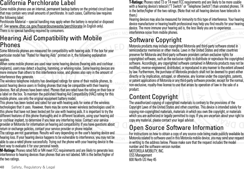 40 Safety, Regulatory &amp; LegalCalifornia Perchlorate LabelPerchlorate LabelSome mobile phones use an internal, permanent backup battery on the printed circuit board that may contain very small amounts of perchlorate. In such cases, California law requires the following label:Perchlorate Material – special handling may apply when the battery is recycled or disposed of. See www.dtsc.ca.gov/hazardouswaste/perchlorate (in English only).There is no special handling required by consumers.Hearing Aid Compatibility with Mobile PhonesHearing Aid Compa ti bilitySome Motorola phones are measured for compatibility with hearing aids. If the box for your particular model has “Rated for Hearing Aids” printed on it, the following explanation applies.When some mobile phones are used near some hearing devices (hearing aids and cochlear implants), users may detect a buzzing, humming, or whining noise. Some hearing devices are more immune than others to this interference noise, and phones also vary in the amount of interference they generate.The wireless telephone industry has developed ratings for some of their mobile phones, to assist hearing device users in finding phones that may be compatible with their hearing devices. Not all phones have been rated. Phones that are rated have the rating on their box or a label on the box. To maintain the published Hearing Aid Compatibility (HAC) rating for this mobile phone, use only the original equipment battery model.This phone has been tested and rated for use with hearing aids for some of the wireless technologies that it uses. However, there may be some newer wireless technologies used in this phone that have not been tested yet for use with hearing aids. It is important to try the different features of this phone thoroughly and in different locations, using your hearing aid or cochlear implant, to determine if you hear any interfering noise. Contact your service provider or Motorola for information on hearing aid compatibility. If you have questions about return or exchange policies, contact your service provider or phone retailer.The ratings are not guarantees. Results will vary depending on the user’s hearing device and hearing loss. If your hearing device happens to be vulnerable to interference, you may not be able to use a rated phone successfully. Trying out the phone with your hearing device is the best way to evaluate it for your personal needs.M-Ratings: Phones rated M3 or M4 meet FCC requirements and are likely to generate less interference to hearing devices than phones that are not labeled. M4 is the better/higher of the two ratings.T-Ratings: Phones rated T3 or T4 meet FCC requirements and are likely to be more usable with a hearing device’s telecoil (“T Switch” or “Telephone Switch”) than unrated phones. T4 is the better/higher of the two ratings. (Note that not all hearing devices have telecoils in them.)Hearing devices may also be measured for immunity to this type of interference. Your hearing device manufacturer or hearing health professional may help you find results for your hearing device. The more immune your hearing aid is, the less likely you are to experience interference noise from mobile phones.Software CopyrightSoftware Copyright NoticeMotorola products may include copyrighted Motorola and third-party software stored in semiconductor memories or other media. Laws in the United States and other countries preserve for Motorola and third-party software providers certain exclusive rights for copyrighted software, such as the exclusive rights to distribute or reproduce the copyrighted software. Accordingly, any copyrighted software contained in Motorola products may not be modified, reverse-engineered, distributed, or reproduced in any manner to the extent allowed by law. Furthermore, the purchase of Motorola products shall not be deemed to grant either directly or by implication, estoppel, or otherwise, any license under the copyrights, patents, or patent applications of Motorola or any third-party software provider, except for the normal, non-exclusive, royalty-free license to use that arises by operation of law in the sale of a product.Content CopyrightContent Copyri ghtThe unauthorized copying of copyrighted materials is contrary to the provisions of the Copyright Laws of the United States and other countries. This device is intended solely for copying non-copyrighted materials, materials in which you own the copyright, or materials which you are authorized or legally permitted to copy. If you are uncertain about your right to copy any material, please contact your legal advisor.Open Source Software InformationOSS InformationFor instructions on how to obtain a copy of any source code being made publicly available by Motorola related to software used in this Motorola mobile device, you may send your request in writing to the address below. Please make sure that the request includes the model number and the software version number.MOTOROLA MOBILITY, INC.OSS Management600 North US Hwy 4530 March 2012 ACG