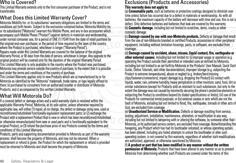 42 Safety, Regulatory &amp; LegalWho is Covered?This Limited Warranty extends only to the first consumer purchaser of the Product, and is not transferable.What Does this Limited Warranty Cover?Motorola Mobility Inc. or its subsidiaries&apos; warranty obligations are limited to the terms and conditions set forth herein. Subject to the exclusions contained below, Motorola Mobility Inc or its subsidiaries (&quot;Motorola&quot;) warrant this Mobile Phone, and any in-box accessories which accompany such Mobile Phone (&quot;Product&quot;) against defects in materials and workmanship, under normal consumer use, for a period of ONE (1) YEAR from the date of retail purchase by the original end-user purchaser, or the period of time required by the laws of the country where the Product is purchased, whichever is longer (&quot;Warranty Period&quot;).Repairs made under this Limited Warranty are covered for the balance of the original Warranty Period, or 90 days from the date of service, whichever is longer. Any upgrade to the original product will be covered only for the duration of the original Warranty Period.This Limited Warranty is only available in the country where the Product was purchased. Motorola may provide service outside the country of purchase, to the extent that it is possible and under the terms and conditions of the country of purchase.This Limited Warranty applies only to new Products which are a) manufactured by or for Motorola as identified by the &quot;Motorola&quot; trademark, trade name, or logo legally affixed to them; b) purchased by consumers from an authorized reseller or distributor of Motorola Products; and c) accompanied by this written Limited Warranty.What Will Motorola Do?If a covered defect or damage arises and a valid warranty claim is received within the applicable Warranty Period, Motorola, at its sole option, unless otherwise required by applicable law, will either (1) repair, at no charge, the defect or damage using new, used or reconditioned/refurbished functionally equivalent replacement parts; or (2) exchange the Product with a replacement Product that is new or which has been reconditioned/refurbished or otherwise remanufactured from new or used parts and is functionally equivalent to the original Product; or (3) refund the purchase price of any Products covered by the terms and conditions of this Limited Warranty.Products, parts and supporting documentation provided to Motorola as part of the warranty process, shall become the property of Motorola, and may not be returned. When a replacement or refund is given, the Product for which the replacement or refund is provided must be returned to Motorola and shall become the property of Motorola.Exclusions (Products and Accessories)This warranty does not apply to:(a) Consumable parts, such as batteries or protective coatings designed to diminish over time unless failure has occurred due to a defect in materials or workmanship. As with all batteries, the maximum capacity of the battery will decrease with time and use; this is not a defect. Only defective batteries and batteries that leak are covered by this warranty.(b) Cosmetic damage, including but not limited to scratches, dents, cracks or other cosmetic damage.(c) Damage caused by use with non-Motorola products. Defects or damage that result from the use of non-Motorola branded or certified Products, accessories or other peripheral equipment, including without limitation housings, parts, or software, are excluded from coverage.(d) Damage caused by accident, abuse, misuse, liquid contact, fire, earthquake or other external causes; including but not limited to: (i) improper usage or operation (e.g. operating the Product outside their permitted or intended uses as defined by Motorola, including but not limited to as set forth by Motorola in the Products&apos; User Manual, Quick Start Guide, Online Tutorials, and other documentation), improper storage (e.g. subjecting the Product to extreme temperatures), abuse or neglect (e.g. broken/bent/missing clips/fasteners/connectors); impact damage (e.g. dropping the Product) (ii) contact with liquids, water, rain, extreme humidity, heavy perspiration or other moisture; sand, food, dirt or similar substances (except for Products sold as resistant to such substances, but only to the extent the damage was not caused by incorrectly securing the phone&apos;s protective elements or subjecting the Product to conditions beyond its stated specifications or limits); (iii) use of the Products for commercial rental purposes; or (iv) external causes or acts which are not the fault of Motorola, including but not limited to flood, fire, earthquake, tornado or other acts of God, are excluded from coverage.(e) Unauthorized Service or Modification. Defects or damage resulting from service, testing, adjustment, installation, maintenance, alteration, or modification in any way, including but not limited to tampering with or altering the software, by someone other than Motorola, or its authorized service centers, are excluded from coverage. Notwithstanding the foregoing, any Product which has had its bootloader unlocked, or whose operating system has been altered, including any failed attempts to unlock the bootloader or alter such operating system, is not covered by this warranty, regardless of whether such modifications are authorized, approved, or otherwise sanctioned by Motorola.(f) A product or part that has been modified in any manner without the written permission of Motorola. Products that have been altered in any manner so as to prevent Motorola from determining whether such Products are covered under the terms of this 30 March 2012 ACG