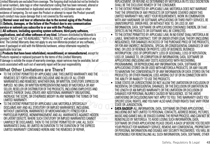 43Safety, Regulatory &amp; LegalLimited Warranty are excluded from coverage. The forgoing shall include but not be limited to (i) serial numbers, date tags or other manufacturer coding that has been removed, altered or obliterated; (ii) mismatched or duplicated serial numbers; or (iii) broken seals or other evidence of tampering. Do not open the Product or attempt to repair the Product yourself; such conduct may cause damage that is not covered by this warranty.(g) Normal wear and tear or otherwise due to the normal aging of the Product.(h) Defects, damages, or the failure of the Product due to any communication service or network you subscribe to or use with the Products.(i) All software, including operating system software, third-party software, applications, and all other software of any kind. Software distributed by Motorola is provided &quot;AS-IS&quot; and &quot;AS AVAILABLE,&quot; &quot;WITH ALL FAULTS&quot; and without a warranty of any kind. The Limited Warranty does not apply to any non-Motorola product or any software, even if packaged or sold with the Motorola hardware, unless otherwise required by applicable local law.(j) Products that have been refurbished, reconditioned, or remanufactured, except for Products repaired or replaced pursuant to the terms of this Limited Warranty.If damage is outside the scope of warranty coverage, repair services may be available, but all costs associated with such out of warranty repair will be your responsibility.What Other Limitations are There?•TO THE EXTENT PERMITTED BY APPLICABLE LAW, THIS LIMITED WARRANTY AND THE REMEDIES SET FORTH HEREIN ARE EXCLUSIVE AND IN LIEU OF ALL OTHER WARRANTIES AND REMEDIES, WHETHER ORAL OR WRITTEN, STATUTORY, EXPRESS OR IMPLIED. NO ORAL OR WRITTEN REPRESENTATIONS MADE BY MOTOROLA OR ANY SELLER, RESELLER OR DISTRIBUTOR OF THE PRODUCTS, INCLUDING EMPLOYEES AND AGENTS THEREOF, SHALL CREATE ANY ADDITIONAL WARRANTY OBLIGATIONS, INCREASE THE SCOPE, OR OTHERWISE MODIFY IN ANY MANNER THE TERMS OF THIS LIMITED WARRANTY.•TO THE EXTENT PERMITTED BY APPLICABLE LAW, MOTOROLA SPECIFICALLY DISCLAIMS ANY AND ALL STATUTORY OR IMPLIED WARRANTIES, INCLUDING, WITHOUT LIMITATION, WARRANTIES OF MERCHANTABILITY, FITNESS FOR A PARTICULAR PURPOSE, NONINFRINGEMENT AND ALL WARRANTIES AGAINST HIDDEN OR LATENT DEFECTS. WHERE SUCH STATUTORY OR IMPLIED WARRANTIES CANNOT LAWFULLY BE DISCLAIMED, THEN TO THE EXTENT PERMITTED BY LAW, ALL SUCH WARRANTIES SHALL BE LIMITED IN DURATION TO THE DURATION OF THE EXPRESS LIMITED WARRANTY CONTAINED HEREIN AND THE REMEDIES OF REPAIR, REPLACEMENT, OR REFUND AS DETERMINED BY MOTOROLA IN ITS SOLE DISCRETION SHALL BE THE EXCLUSIVE REMEDY OF THE CONSUMER.•TO THE EXTENT PERMITTED BY APPLICABLE LAW, MOTOROLA DOES NOT WARRANT THAT THE OPERATION OF ANY PRODUCTS OR SOFTWARE COVERED UNDER THIS LIMITED WARRANTY WILL MEET YOUR REQUIREMENTS, WORK IN COMBINATION WITH ANY HARDWARE OR SOFTWARE APPLICATIONS OR THIRD PARTY SERVICES, BE UNINTERRUPTED, ERROR-FREE, OR WITHOUT RISK TO, OR LOSS OF, ANY INFORMATION, DATA, SOFTWARE OR APPLICATIONS CONTAINED THEREIN, OR THAT DEFECTS IN THE PRODUCTS OR SOFTWARE WILL BE CORRECTED.•TO THE EXTENT PERMITTED BY APPLICABLE LAW, IN NO EVENT SHALL MOTOROLA BE LIABLE, WHETHER IN CONTRACT, TORT OR UNDER OTHER LEGAL THEORY (INCLUDING NEGLIGENCE), FOR DAMAGES IN EXCESS OF THE PURCHASE PRICE OF THE PRODUCTS, OR FOR ANY INDIRECT, INCIDENTAL, SPECIAL OR CONSEQUENTIAL DAMAGES OF ANY KIND, OR LOSS OF REVENUE OR PROFITS; LOSS OF BUSINESS; BUSINESS INTERRUPTION; LOSS OF OPPORTUNITY; LOSS OF GOODWILL; LOSS OF REPUTATION; LOSS OF, DAMAGE TO, OR CORRUPTION OF INFORMATION, DATA, SOFTWARE OR APPLICATIONS (INCLUDING ANY COSTS ASSOCIATED WITH RECOVERING, PROGRAMMING, OR REPRODUCING ANY INFORMATION, DATA, SOFTWARE OR APPLICATIONS STORED ON OR USED WITH MOTOROLA PRODUCTS, OR ANY FAILURE TO MAINTAIN THE CONFIDENTIALITY OF ANY INFORMATION OR DATA STORED ON THE PRODUCTS); OR OTHER FINANCIAL LOSS ARISING OUT OF OR IN CONNECTION WITH THE ABILITY OR INABILITY TO USE THE PRODUCTS.•SOME STATES OR JURISDICTIONS DO NOT ALLOW THE LIMITATION OR EXCLUSION OF INCIDENTAL OR CONSEQUENTIAL DAMAGES, OR THE EXCLUSION OR LIMITATION ON THE LENGTH OF AN IMPLIED WARRANTY, OR THE LIMITATION OR EXCLUSION OF DAMAGES FOR PERSONAL INJURIES CAUSED BY NEGLIGENCE, SO THE ABOVE LIMITATIONS OR EXCLUSIONS MAY NOT APPLY TO YOU. THIS WARRANTY GIVES YOU SPECIFIC LEGAL RIGHTS, AND YOU MAY ALSO HAVE OTHER RIGHTS THAT VARY FROM STATE OR JURISDICTION.• DATA BACKUP: ALL INFORMATION, DATA, SOFTWARE OR OTHER APPLICATIONS, INCLUDING BUT NOT LIMITED TO PERSONAL CONTACTS, ADDRESS BOOKS, PICTURES, MUSIC AND GAMES WILL BE ERASED DURING THE REPAIR PROCESS, AND CAN NOT BE REINSTALLED BY MOTOROLA. TO AVOID LOSING SUCH INFORMATION, DATA, SOFTWARE OR OTHER APPLICATIONS PLEASE CREATE A BACK UP BEFORE YOU DELIVER YOUR PRODUCT FOR WARRANTY SERVICE, REMOVE ANY CONFIDENTIAL, PROPRIETARY OR PERSONAL INFORMATION AND DISABLE ANY SECURITY PASSWORDS. YOU WILL BE RESPONSIBLE FOR REINSTALLING ALL SUCH INFORMATION, DATA, SOFTWARE, OTHER 30 March 2012 ACG