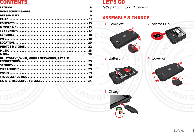 3Let’s goContentsLet’s go . . . . . . . . . . . . . . . . . . . . . . . . . . . . . . . . . . . . . . . . . . . . . . . . . .   3Home screen &amp; apps . . . . . . . . . . . . . . . . . . . . . . . . . . . . . . . . . . . . . .   5Personalize . . . . . . . . . . . . . . . . . . . . . . . . . . . . . . . . . . . . . . . . . . . . .   9Calls  . . . . . . . . . . . . . . . . . . . . . . . . . . . . . . . . . . . . . . . . . . . . . . . . . . . .  11Contacts. . . . . . . . . . . . . . . . . . . . . . . . . . . . . . . . . . . . . . . . . . . . . . . . . 13Messaging . . . . . . . . . . . . . . . . . . . . . . . . . . . . . . . . . . . . . . . . . . . . . . . 15Text entry. . . . . . . . . . . . . . . . . . . . . . . . . . . . . . . . . . . . . . . . . . . . . . . 17Schedule  . . . . . . . . . . . . . . . . . . . . . . . . . . . . . . . . . . . . . . . . . . . . . . .   18Web. . . . . . . . . . . . . . . . . . . . . . . . . . . . . . . . . . . . . . . . . . . . . . . . . . . . . . 19Location . . . . . . . . . . . . . . . . . . . . . . . . . . . . . . . . . . . . . . . . . . . . . . . .  20Photos &amp; videos. . . . . . . . . . . . . . . . . . . . . . . . . . . . . . . . . . . . . . . . .   22Music . . . . . . . . . . . . . . . . . . . . . . . . . . . . . . . . . . . . . . . . . . . . . . . . . . .   23Media . . . . . . . . . . . . . . . . . . . . . . . . . . . . . . . . . . . . . . . . . . . . . . . . . . .  25Bluetooth™, Wi-Fi, mobile networks, &amp; cable connections . . . . . . . . . . . . . . . . . . . . . . . . . . . . . . . . . . . . . . . . . . . .   25Security . . . . . . . . . . . . . . . . . . . . . . . . . . . . . . . . . . . . . . . . . . . . . . . .  28Tips &amp; tricks . . . . . . . . . . . . . . . . . . . . . . . . . . . . . . . . . . . . . . . . . . . .   29Tools . . . . . . . . . . . . . . . . . . . . . . . . . . . . . . . . . . . . . . . . . . . . . . . . . . . . 31Troubleshooting . . . . . . . . . . . . . . . . . . . . . . . . . . . . . . . . . . . . . . .   33Safety, Regulatory &amp; Legal . . . . . . . . . . . . . . . . . . . . . . . . . . . . .  34Let’s golet’s get you up and runningAssemble &amp; charge  1Cover off 2microSD in 3Battery in 4Cover on5Charge up1233123H30 March 2012 ACG