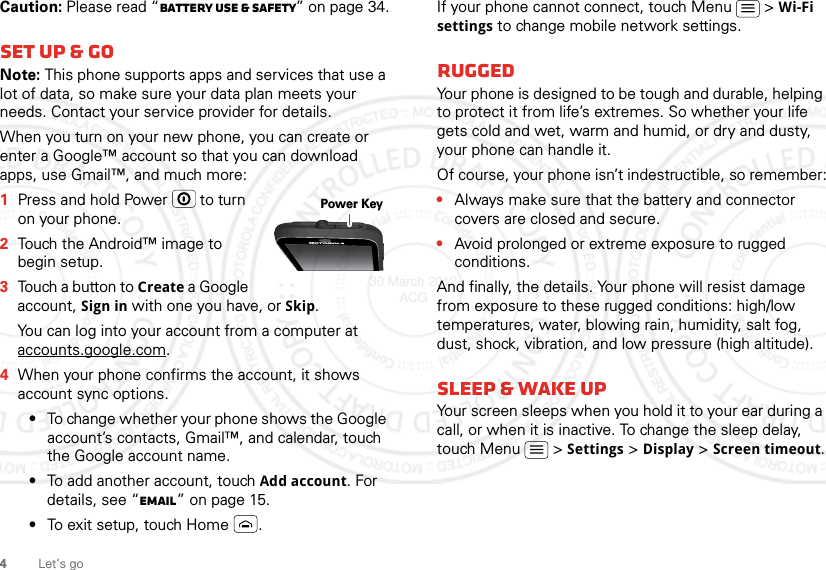 4Let’s goCaution: Please read “Battery Use &amp; Safety” on page 34.Set up &amp; goNote: This phone supports apps and services that use a lot of data, so make sure your data plan meets your needs. Contact your service provider for details.When you turn on your new phone, you can create or enter a Google™ account so that you can download apps, use Gmail™, and much more:  1Press and hold Power  to turn on your phone.2Touch the Android™ image to begin setup.3Touch a button to Create a Google account, Sign in with one you have, or Skip.You can log into your account from a computer at accounts.google.com.4When your phone confirms the account, it shows account sync options.•To change whether your phone shows the Google account’s contacts, Gmail™, and calendar, touch the Google account name.•To add another account, touch Add account. For details, see “Email” on page 15.•To exit setup, touch Home .Power KeyIf your phone cannot connect, touch Menu  &gt; Wi-Fi settings to change mobile network settings.RuggedYour phone is designed to be tough and durable, helping to protect it from life’s extremes. So whether your life gets cold and wet, warm and humid, or dry and dusty, your phone can handle it.Of course, your phone isn’t indestructible, so remember:•Always make sure that the battery and connector covers are closed and secure.•Avoid prolonged or extreme exposure to rugged conditions.And finally, the details. Your phone will resist damage from exposure to these rugged conditions: high/low temperatures, water, blowing rain, humidity, salt fog, dust, shock, vibration, and low pressure (high altitude).sleep &amp; wake upYour screen sleeps when you hold it to your ear during a call, or when it is inactive. To change the sleep delay, touch Menu  &gt; Settings &gt; Display &gt; Screen timeout.30 March 2012 ACG