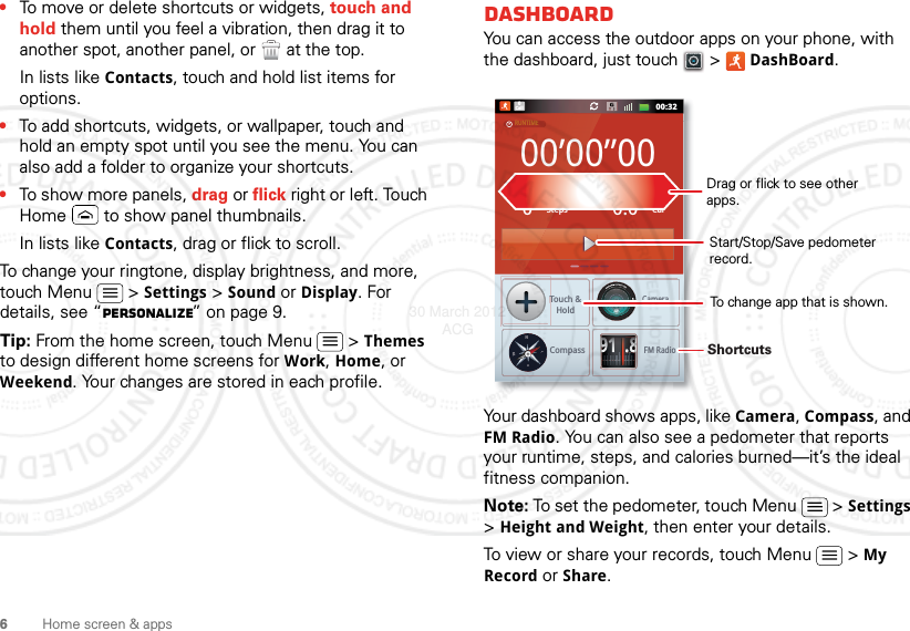 6Home screen &amp; apps•To move or delete shortcuts or widgets, touch and hold them until you feel a vibration, then drag it to another spot, another panel, or   at the top.In lists like Contacts, touch and hold list items for options.•To add shortcuts, widgets, or wallpaper, touch and hold an empty spot until you see the menu. You can also add a folder to organize your shortcuts.•To show more panels, drag or flick right or left. Touch Home  to show panel thumbnails.In lists like Contacts, drag or flick to scroll.To change your ringtone, display brightness, and more, touch Menu  &gt; Settings &gt; Sound or Display. For details, see “Personalize” on page 9.Tip: From the home screen, touch Menu  &gt; Themes to design different home screens for Work, Home, or Weekend. Your changes are stored in each profile.DashboardYou can access the outdoor apps on your phone, with the dashboard, just touch   &gt; DashBoard.Your dashboard shows apps, like Camera, Compass, and FM Radio. You can also see a pedometer that reports your runtime, steps, and calories burned—it’s the ideal fitness companion.Note: To set the pedometer, touch Menu  &gt; Settings &gt; Height and Weight, then enter your details.To view or share your records, touch Menu  &gt; My Record or Share.00:32Call000’00”000StepsTouch &amp;HoldCompassCameraFM RadioCal0.0RUNTIMEPEDOMETERCALORIE91.8NWESTShortcuts Drag or flick to see other apps.Start/Stop/Save pedometer record.To change app that is shown.30 March 2012 ACG