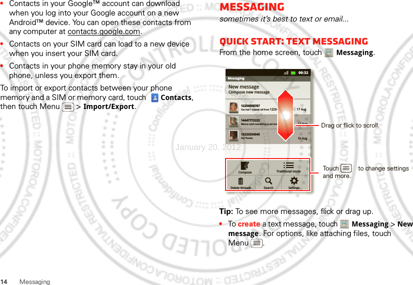 14 Messaging•Contacts in your Google™ account can download when you log into your Google account on a new Android™ device. You can open these contacts from any computer at contacts.google.com.•Contacts on your SIM card can load to a new device when you insert your SIM card.•Contacts in your phone memory stay in your old phone, unless you export them.To import or export contacts between your phone memory and a SIM or memory card, touch  Contacts, then touch Menu  &gt; Import/Export.Messagingsometimes it’s best to text or email...Quick start: Text messagingFrom the home screen, touch Messaging.Tip: To see more messages, flick or drag up.•To create a text message, touch Messaging &gt; New message. For options, like attaching files, touch Menu .MessagingNew messageCompose new message1225455878714447772222You had 1 missed call from 122545458787   ...  17 Aug Wanna catch something to eat tonight? How about ...  17 Aug 12223334545Ha! Thanks. 16 Aug SettingsSearchComposeDelete threads11:1911:1900:32Traditional modeDrag or flick to scroll.Touch           to change settings and more.January 20, 2012