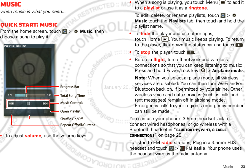 23MusicMusicwhen music is what you need...Quick start: MusicFrom the home screen, touch  &gt;   Music, then choose a song to play it:•To adjust volume, use the volume keys.0:26 1:35Patience | Take ThatOpen PlaylistShue On/ORepeat O/All/CurrentMusic ControlsTotal Song TimeProgress Bar•When a song is playing, you touch Menu  to add it to a playlist or use it as a ringtone.To edit, delete, or rename playlists, touch  &gt;   Music touch the Playlists tab, then touch and hold the playlist name.•To  hide the player and use other apps, touch Home . Your music keeps playing. To return to the player, flick down the status bar and touch .•To  stop the player, touch .•Before a flight, turn off network and wireless connections so that you can keep listening to music: Press and hold Power/Lock key  &gt; Airplane mode.Note: When you select airplane mode, all wireless services are disabled. You can then turn Wi-Fi and/or Bluetooth back on, if permitted by your airline. Other wireless voice and data services (such as calls and text messages) remain off in airplane mode. Emergency calls to your region&apos;s emergency number can still be made.You can use your phone’s 3.5mm headset jack to connect wired headphones, or go wireless with a Bluetooth headset in “Bluetooth™, Wi-Fi, &amp; cable connections” on page 25.To listen to FM radio stations, Plug in a 3.5mm HJS headset and touch   &gt; FM Radio. Your phone uses the headset wire as the radio antenna.January 20, 2012