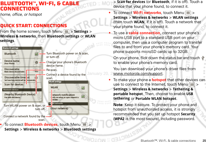 25Bluetooth™, Wi-Fi, &amp; cable connectionsBluetooth™, Wi-Fi, &amp; cable connectionshome, office, or hotspotQuick start: connectionsFrom the home screen, touch Menu  &gt; Settings &gt; Wireless &amp; networks, then Bluetooth settings or WLAN settings.•To connect Bluetooth devices, touch Menu  &gt; Settings &gt; Wireless &amp; networks &gt; Bluetooth settings WLAN networksWLAN settingsNotify me when an open network is availableNetwork notificationWLAN(Your network)Bluetooth devicesBluetooth settings(Your Phone)Device nameScan for devicesMake device discoverableDiscoverableBluetoothPair with this device(Nearby Bluetooth Device)Set how long device will be discoverableDiscoverable timeoutTurn Bluetooth power on &amp; scan, or turn off.Change your phone’s Bluetooth device name.Turn WLAN power on &amp; scan, or  turn off.Re-scan.Connect a device found by the scan.Connect a network found by the scan.&gt; Scan for devices (or Bluetooth, if it is off). Touch a device that your phone found, to connect it.•To connect Wi-Fi networks, touch Menu  &gt; Settings &gt; Wireless &amp; networks &gt; WLAN settings (then touch WLAN, if it is off). Touch a network that your phone found, to connect it.•To us e  a  cable connection, connect your phone’s micro USB port to a standard USB port on your computer, then use a computer program to transfer files to and from your phone’s memory card. Your phone supports microSD cards up to 32GB.On your phone, flick down the status bar and touch   to enable your phone’s memory card.You can download your phone’s driver files from www.motorola.com/support.•To make your phone a hotspot that other devices can use to connect to the Internet, touch Menu  &gt; Settings &gt; Wireless &amp; networks &gt; Tethering &amp; portable hotspot. Then, choose to enable USB tethering or Portable WLAN hotspot.Note: Keep it secure. To protect your phone and hotspot from unauthorized access, it is strongly recommended that you set up hotspot Security (WPA2 is the most secure), including password.January 20, 2012