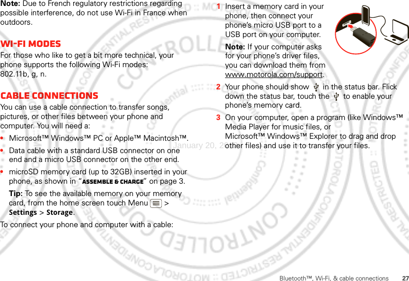 27Bluetooth™, Wi-Fi, &amp; cable connectionsNote: Due to French regulatory restrictions regarding possible interference, do not use Wi-Fi in France when outdoors.Wi-Fi modesFor those who like to get a bit more technical, your phone supports the following Wi-Fi modes: 802.11b, g, n.Cable connectionsYou can use a cable connection to transfer songs, pictures, or other files between your phone and computer. You will need a:•Microsoft™ Windows™ PC or Apple™ Macintosh™.•Data cable with a standard USB connector on one end and a micro USB connector on the other end.•microSD memory card (up to 32GB) inserted in your phone, as shown in “Assemble &amp; charge” on page 3.Tip: To see the available memory on your memory card, from the home screen touch Menu  &gt; Settings &gt; Storage.To connect your phone and computer with a cable:  1Insert a memory card in your phone, then connect your phone’s micro USB port to a USB port on your computer.Note: If your computer asks for your phone’s driver files, you can download them from www.motorola.com/support.2Your phone should show   in the status bar. Flick down the status bar, touch the   to enable your phone’s memory card.3On your computer, open a program (like Windows™ Media Player for music files, or Microsoft™ Windows™ Explorer to drag and drop other files) and use it to transfer your files.January 20, 2012