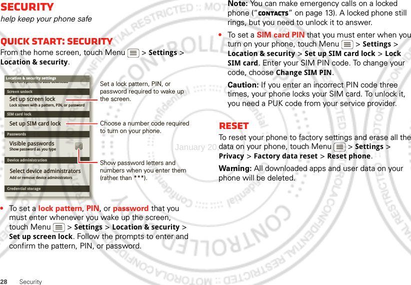 28 SecuritySecurityhelp keep your phone safeQuick start: SecurityFrom the home screen, touch Menu  &gt; Settings &gt; Location &amp; security.•To set a lock pattern, PIN, or password that you must enter whenever you wake up the screen, touch Menu  &gt; Settings &gt; Location &amp; security &gt; Set up screen lock. Follow the prompts to enter and confirm the pattern, PIN, or password.Device administrationLock screen with a pattern, PIN, or passwordSet up screen lockShow password as you typeTurn off ephemeris auto downloadVisible passwordsCredential storageScreen unlockPasswordsAdd or remove device administratorsSelect device administratorsLocation &amp; security settingsSet up SIM card lockSIM card lockShow password letters and numbers when you enter them (rather than ***).Choose a number code required to turn on your phone.Set a lock pattern, PIN, or password required to wake up the screen.Note: You can make emergency calls on a locked phone (“Contacts” on page 13). A locked phone still rings, but you need to unlock it to answer.•To set a SIM card PIN that you must enter when you turn on your phone, touch Menu  &gt; Settings &gt; Location &amp; security &gt; Set up SIM card lock &gt; Lock SIM card. Enter your SIM PIN code. To change your code, choose Change SIM PIN.Caution: If you enter an incorrect PIN code three times, your phone locks your SIM card. To unlock it, you need a PUK code from your service provider.ResetTo reset your phone to factory settings and erase all the data on your phone, touch Menu  &gt; Settings &gt; Privacy &gt; Factory data reset &gt; Reset phone.Warning: All downloaded apps and user data on your phone will be deleted.January 20, 2012