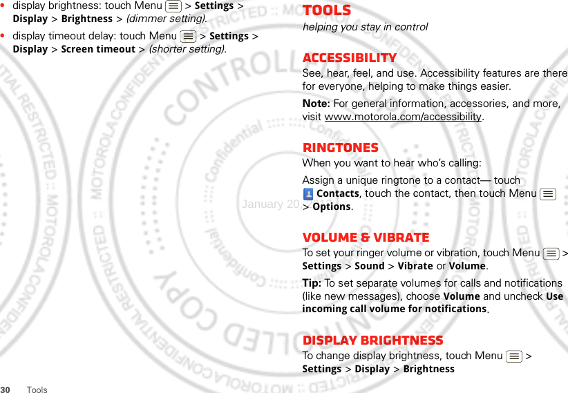 30 Tools•display brightness: touch Menu  &gt; Settings &gt; Display &gt; Brightness &gt; (dimmer setting).•display timeout delay: touch Menu  &gt; Settings &gt; Display &gt; Screen timeout &gt; (shorter setting).Toolshelping you stay in controlAccessibilitySee, hear, feel, and use. Accessibility features are there for everyone, helping to make things easier.Note: For general information, accessories, and more, visit www.motorola.com/accessibility.RINGTONESWhen you want to hear who’s calling:Assign a unique ringtone to a contact— touch Contacts, touch the contact, then touch Menu  &gt;Options.Volume &amp; vibrateTo set your ringer volume or vibration, touch Menu  &gt; Settings &gt; Sound &gt; Vibrate or Volume.Tip: To set separate volumes for calls and notifications (like new messages), choose Volume and uncheck Use incoming call volume for notifications.Display brightnessTo change display brightness, touch Menu  &gt; Settings &gt; Display &gt;BrightnessJanuary 20, 2012