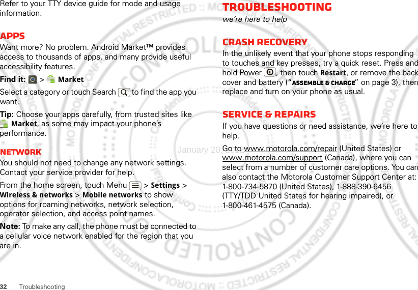 32 TroubleshootingRefer to your TTY device guide for mode and usage information.AppsWant more? No problem. Android Market™ provides access to thousands of apps, and many provide useful accessibility features.Find it:  &gt; MarketSelect a category or touch Search   to find the app you want.Tip: Choose your apps carefully, from trusted sites like Market, as some may impact your phone’s performance.NetworkYou should not need to change any network settings. Contact your service provider for help.From the home screen, touch Menu  &gt; Settings &gt; Wireless &amp; networks &gt; Mobile networks to show options for roaming networks, network selection, operator selection, and access point names.Note: To make any call, the phone must be connected to a cellular voice network enabled for the region that you are in.Troubleshootingwe’re here to helpCrash recoveryIn the unlikely event that your phone stops responding to touches and key presses, try a quick reset. Press and hold Power , then touch Restart, or remove the back cover and battery (“Assemble &amp; charge” on page 3), then replace and turn on your phone as usual.Service &amp; repairsIf you have questions or need assistance, we’re here to help.Go to www.motorola.com/repair (United States) or www.motorola.com/support (Canada), where you can select from a number of customer care options. You can also contact the Motorola Customer Support Center at: 1-800-734-5870 (United States), 1-888-390-6456 (TTY/TDD United States for hearing impaired), or 1-800-461-4575 (Canada).January 20, 2012