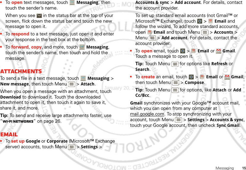 15Messaging•To  open text messages, touch Messaging, then touch the sender’s name.When you see   in the status bar at the top of your screen, flick down the status bar and touch the new message to open it.•To  respond to a text message, just open it and enter your response in the text box at the bottom.•To  forward, copy, and more, touch Messaging, touch the sender’s name, then touch and hold the message.AttachmentsTo send a file in a text message, touch Messaging &gt; New message, then touch Menu  &gt; Attach.When you open a message with an attachment, touch Download to download it. Touch the downloaded attachment to open it, then touch it again to save it, share it, and more.Tip: To send and receive large attachments faster, use “Wi-Fi networks” on page 26.Email•To set up Google or Corporate (Microsoft™ Exchange server) accounts, touch Menu  &gt; Settings &gt; Accounts &amp; sync &gt; Add account. For details, contact the account provider.To set up standard email accounts (not Gmail™ or Microsoft™ Exchange), touch   &gt; Email and follow the wizard. To add more standard accounts, open Email and touch Menu  &gt; Accounts &gt; Menu  &gt; Add account. For details, contact the account provider.•To  open email, touch   &gt; Email or Gmail. Touch a message to open it.Tip: Touch Menu  for options like Refresh or Search.•To  create an email, touch   &gt; Email or Gmail, then touch Menu  &gt; Compose.Tip: Touch Menu  for options, like Attach or Add Cc/Bcc.Gmail synchronizes with your Google™ account mail, which you can open from any computer at mail.google.com. To stop synchronizing with your account, touch Menu  &gt; Settings &gt; Accounts &amp; sync, touch your Google account, then uncheck Sync Gmail.January 20, 2012