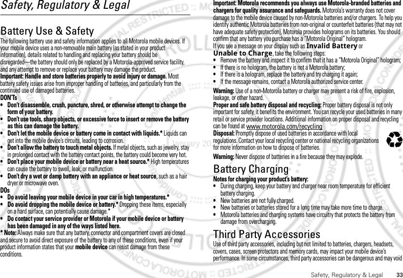 33Safety, Regulatory &amp; LegalSafety, Regulatory &amp; LegalBattery Use &amp; SafetyBattery Use &amp; SafetyThe following battery use and safety information applies to all Motorola mobile devices. If your mobile device uses a non-removable main battery (as stated in your product information), details related to handling and replacing your battery should be disregarded—the battery should only be replaced by a Motorola-approved service facility, and any attempt to remove or replace your battery may damage the product.Important: Handle and store batteries properly to avoid injury or damage. Most battery safety issues arise from improper handling of batteries, and particularly from the continued use of damaged batteries.DON’Ts• Don’t disassemble, crush, puncture, shred, or otherwise attempt to change the form of your battery.• Don’t use tools, sharp objects, or excessive force to insert or remove the battery as this can damage the battery.• Don’t let the mobile device or battery come in contact with liquids.* Liquids can get into the mobile device’s circuits, leading to corrosion.• Don’t allow the battery to touch metal objects. If metal objects, such as jewelry, stay in prolonged contact with the battery contact points, the battery could become very hot.• Don’t place your mobile device or battery near a heat source.* High temperatures can cause the battery to swell, leak, or malfunction.• Don’t dry a wet or damp battery with an appliance or heat source, such as a hair dryer or microwave oven.DOs• Do avoid leaving your mobile device in your car in high temperatures.*• Do avoid dropping the mobile device or battery.* Dropping these items, especially on a hard surface, can potentially cause damage.*• Do contact your service provider or Motorola if your mobile device or battery has been damaged in any of the ways listed here.* Note: Always make sure that any battery, connector and compartment covers are closed and secure to avoid direct exposure of the battery to any of these conditions, even if your product information states that your mobile device can resist damage from these conditions.Important: Motorola recommends you always use Motorola-branded batteries and chargers for quality assurance and safeguards. Motorola’s warranty does not cover damage to the mobile device caused by non-Motorola batteries and/or chargers. To help you identify authentic Motorola batteries from non-original or counterfeit batteries (that may not have adequate safety protection), Motorola provides holograms on its batteries. You should confirm that any battery you purchase has a “Motorola Original” hologram.If you see a message on your display such as Invalid Battery or Unable to Charge, take the following steps:•Remove the battery and inspect it to confirm that it has a “Motorola Original” hologram;•If there is no hologram, the battery is not a Motorola battery;•If there is a hologram, replace the battery and try charging it again;•If the message remains, contact a Motorola authorized service center.Warning: Use of a non-Motorola battery or charger may present a risk of fire, explosion, leakage, or other hazard.Proper and safe battery disposal and recycling: Proper battery disposal is not only important for safety, it benefits the environment. You can recycle your used batteries in many retail or service provider locations. Additional information on proper disposal and recycling can be found at www.motorola.com/recyclingDisposal: Promptly dispose of used batteries in accordance with local regulations. Contact your local recycling center or national recycling organizations for more information on how to dispose of batteries.Warning: Never dispose of batteries in a fire because they may explode.Battery ChargingBattery ChargingNotes for charging your product’s battery:•During charging, keep your battery and charger near room temperature for efficient battery charging.•New batteries are not fully charged.•New batteries or batteries stored for a long time may take more time to charge.•Motorola batteries and charging systems have circuitry that protects the battery from damage from overcharging.Third Party AccessoriesUse of third party accessories, including but not limited to batteries, chargers, headsets, covers, cases, screen protectors and memory cards, may impact your mobile device’s performance. In some circumstances, third party accessories can be dangerous and may void 032375oJanuary 20, 2012