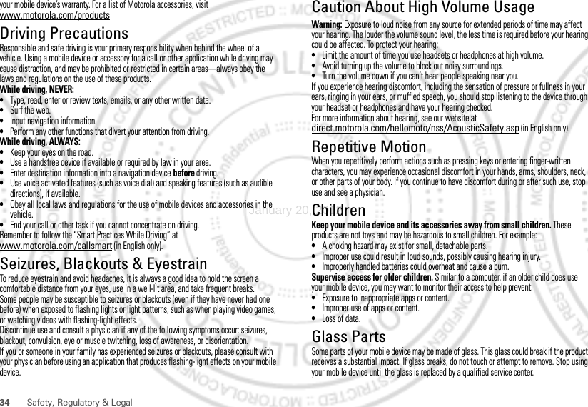 34 Safety, Regulatory &amp; Legalyour mobile device’s warranty. For a list of Motorola accessories, visit www.motorola.com/productsDriving PrecautionsResponsible and safe driving is your primary responsibility when behind the wheel of a vehicle. Using a mobile device or accessory for a call or other application while driving may cause distraction, and may be prohibited or restricted in certain areas—always obey the laws and regulations on the use of these products.While driving, NEVER:•Type, read, enter or review texts, emails, or any other written data.•Surf the web.•Input navigation information.•Perform any other functions that divert your attention from driving.While driving, ALWAYS:•Keep your eyes on the road.•Use a handsfree device if available or required by law in your area.•Enter destination information into a navigation device before driving.•Use voice activated features (such as voice dial) and speaking features (such as audible directions), if available.•Obey all local laws and regulations for the use of mobile devices and accessories in the vehicle.•End your call or other task if you cannot concentrate on driving.Remember to follow the “Smart Practices While Driving” at www.motorola.com/callsmart (in English only).Seizures, Blackouts &amp; EyestrainTo reduce eyestrain and avoid headaches, it is always a good idea to hold the screen a comfortable distance from your eyes, use in a well-lit area, and take frequent breaks.Some people may be susceptible to seizures or blackouts (even if they have never had one before) when exposed to flashing lights or light patterns, such as when playing video games, or watching videos with flashing-light effects.Discontinue use and consult a physician if any of the following symptoms occur: seizures, blackout, convulsion, eye or muscle twitching, loss of awareness, or disorientation.If you or someone in your family has experienced seizures or blackouts, please consult with your physician before using an application that produces flashing-light effects on your mobile device.Caution About High Volume UsageWarning: Exposure to loud noise from any source for extended periods of time may affect your hearing. The louder the volume sound level, the less time is required before your hearing could be affected. To protect your hearing:•Limit the amount of time you use headsets or headphones at high volume.•Avoid turning up the volume to block out noisy surroundings.•Turn the volume down if you can’t hear people speaking near you.If you experience hearing discomfort, including the sensation of pressure or fullness in your ears, ringing in your ears, or muffled speech, you should stop listening to the device through your headset or headphones and have your hearing checked.For more information about hearing, see our website at direct.motorola.com/hellomoto/nss/AcousticSafety.asp (in English only).Repetitive MotionWhen you repetitively perform actions such as pressing keys or entering finger-written characters, you may experience occasional discomfort in your hands, arms, shoulders, neck, or other parts of your body. If you continue to have discomfort during or after such use, stop use and see a physician.ChildrenKeep your mobile device and its accessories away from small children. These products are not toys and may be hazardous to small children. For example:•A choking hazard may exist for small, detachable parts.•Improper use could result in loud sounds, possibly causing hearing injury.•Improperly handled batteries could overheat and cause a burn.Supervise access for older children. Similar to a computer, if an older child does use your mobile device, you may want to monitor their access to help prevent:•Exposure to inappropriate apps or content.•Improper use of apps or content.•Loss of data.Glass PartsSome parts of your mobile device may be made of glass. This glass could break if the product receives a substantial impact. If glass breaks, do not touch or attempt to remove. Stop using your mobile device until the glass is replaced by a qualified service center.January 20, 2012