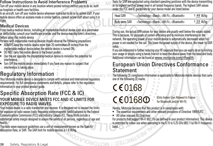 36 Safety, Regulatory &amp; LegalFollow Instructions to Avoid Interference ProblemsTurn off your mobile device in any location where posted notices instruct you to do so, such as hospitals or health care facilities.In an aircraft, turn off your mobile device whenever instructed to do so by airline staff. If your mobile device offers an airplane mode or similar feature, consult airline staff about using it in flight.Medical DevicesIf you have a medical device, including an implantable medical device such as a pacemaker or defibrillator, consult your healthcare provider and the device manufacturer’s directions before using this mobile device.Persons with implantable medical devices should observe the following precautions:•ALWAYS keep the mobile device more than 20 centimeters (8 inches) from the implantable medical device when the mobile device is turned ON.•DO NOT carry the mobile device in the breast pocket.•Use the ear opposite the implantable medical device to minimize the potential for interference.•Turn OFF the mobile device immediately if you have any reason to suspect that interference is taking place.Regulatory InformationYour Motorola mobile device is designed to comply with national and international regulatory requirements. For full compliance statements and details, please refer to the regulatory information in your printed product guide.Specific Absorption Rate (FCC &amp; IC)SAR (IEEE)YOUR MOBILE DEVICE MEETS FCC AND IC LIMITS FOR EXPOSURE TO RADIO WAVES.Your mobile device is a radio transmitter and receiver. It is designed not to exceed the limits for exposure to radio waves (radio frequency electromagnetic fields) adopted by the Federal Communications Commission (FCC) and Industry Canada (IC). These limits include a substantial safety margin designed to assure the safety of all persons, regardless of age and health.The radio wave exposure guidelines use a unit of measurement known as the Specific Absorption Rate, or SAR. The SAR limit for mobile devices is 1.6 W/kg.Tests for SAR are conducted using standard operating positions with the device transmitting at its highest certified power level in all tested frequency bands. The highest SAR values under the FCC and IC guidelines for your device model are listed below:During use, the actual SAR values for your device are usually well below the values stated. This is because, for purposes of system efficiency and to minimize interference on the network, the operating power of your mobile device is automatically decreased when full power is not needed for the call. The lower the power output of the device, the lower its SAR value.If you are interested in further reducing your RF exposure then you can easily do so by limiting your usage or simply using a hands-free kit to keep the device away from the head and body.Additional information can be found at www.motorola.com/rfhealth.European Union Directives Conformance StatementEU ConformanceThe following CE compliance information is applicable to Motorola mobile devices that carry one of the following CE marks:Hereby, Motorola declares that this product is in compliance with:•The essential requirements and other relevant provisions of Directive 1999/5/EC•All other relevant EU DirectivesFor products that support Wi-Fi 802.11a (as defined in your product information): This device is restricted to indoor use when operating in the 5.15 to 5.25 GHz (802.11a) Wi-Fi frequency band.Head SAR &lt;Technology&gt; &lt;Band&gt;, &lt;Wi-Fi&gt;, &lt;Bluetooth&gt; ___ W/kgBody-worn SAR &lt;Technology&gt; &lt;Band&gt;, &lt;Wi-Fi&gt;, &lt;Bluetooth&gt; ___ W/kg0168 [Only Indoor Use Allowed In Francefor Bluetooth and/or Wi-Fi]0168January 20, 20121.491.33