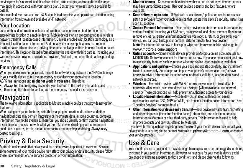 38 Safety, Regulatory &amp; Legalservice provider&apos;s network and therefore airtime, data charges, and/or additional charges may apply in accordance with your service plan. Contact your wireless service provider for details.Your mobile device can also use Wi-Fi signals to determine your approximate location, using information from known and available Wi-Fi networks.Your LocationLocation-based information includes information that can be used to determine the approximate location of a mobile device. Mobile devices which are connected to a wireless network transmit location-based information. Devices enabled with location technology also transmit location-based information. Additionally, if you use applications that require location-based information (e.g. driving directions), such applications transmit location-based information. This location-based information may be shared with third parties, including your wireless service provider, applications providers, Motorola, and other third parties providing services.Emergency CallsWhen you make an emergency call, the cellular network may activate the AGPS technology in your mobile device to tell the emergency responders your approximate location.AGPS has limitations and might not work in your area. Therefore:•Always tell the emergency responder your location to the best of your ability; and•Remain on the phone for as long as the emergency responder instructs you.NavigationNavigationThe following information is applicable to Motorola mobile devices that provide navigation features.When using navigation features, note that mapping information, directions and other navigational data may contain inaccurate or incomplete data. In some countries, complete information may not be available. Therefore, you should visually confirm that the navigational instructions are consistent with what you see. All drivers should pay attention to road conditions, closures, traffic, and all other factors that may impact driving. Always obey posted road signs.Privacy &amp; Data SecurityPrivacy &amp; Data SecurityMotorola understands that privacy and data security are important to everyone. Because some features of your mobile device may affect your privacy or data security, please follow these recommendations to enhance protection of your information:• Monitor access—Keep your mobile device with you and do not leave it where others may have unmonitored access. Use your device’s security and lock features, where available.• Keep software up to date—If Motorola or a software/application vendor releases a patch or software fix for your mobile device that updates the device’s security, install it as soon as possible.• Secure Personal Information—Your mobile device can store personal information in various locations including your SIM card, memory card, and phone memory. Be sure to remove or clear all personal information before you recycle, return, or give away your device. You can also backup your personal data to transfer to a new device.Note: For information on how to backup or wipe data from your mobile device, go to www.motorola.com/support• Online accounts—Some mobile devices provide a Motorola online account (such as MOTOBLUR). Go to your account for information on how to manage the account, and how to use security features such as remote wipe and device location (where available).• Applications and updates—Choose your apps and updates carefully, and install from trusted sources only. Some apps can impact your phone’s performance and/or have access to private information including account details, call data, location details and network resources.•Wireless—For mobile devices with Wi-Fi features, only connect to trusted Wi-Fi networks. Also, when using your device as a hotspot (where available) use network security. These precautions will help prevent unauthorized access to your device.• Location-based information—Mobile devices enabled with location based technologies such as GPS, AGPS or Wi-Fi, can transmit location-based information. See “Location Services” for more details.• Other information your device may transmit—Your device may also transmit testing and other diagnostic (including location-based) information, and other non-personal information to Motorola or other third-party servers. This information is used to help improve products and services offered by Motorola.If you have further questions regarding how the use of your mobile device may impact your privacy or data security, please contact Motorola at privacy@motorola.com, or contact your service provider.Use &amp; CareUse &amp; CareYour mobile device is designed to resist damage from exposure to certain rugged conditions, as stated in your product information. However, to help care for your mobile device avoid prolonged or extreme exposure to those conditions and please observe the following:January 20, 2012