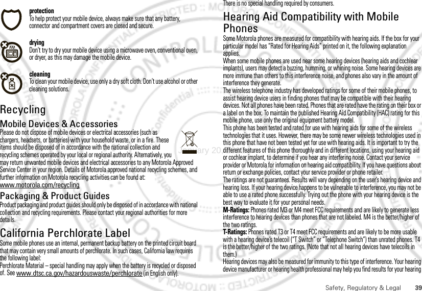 39Safety, Regulatory &amp; LegalprotectionTo help protect your mobile device, always make sure that any battery, connector and compartment covers are closed and secure.dryingDon’t try to dry your mobile device using a microwave oven, conventional oven, or dryer, as this may damage the mobile device.cleaningTo clean your mobile device, use only a dry soft cloth. Don’t use alcohol or other cleaning solutions.RecyclingRecyclingMobile Devices &amp; AccessoriesPlease do not dispose of mobile devices or electrical accessories (such as chargers, headsets, or batteries) with your household waste, or in a fire. These items should be disposed of in accordance with the national collection and recycling schemes operated by your local or regional authority. Alternatively, you may return unwanted mobile devices and electrical accessories to any Motorola Approved Service Center in your region. Details of Motorola approved national recycling schemes, and further information on Motorola recycling activities can be found at: www.motorola.com/recyclingPackaging &amp; Product GuidesProduct packaging and product guides should only be disposed of in accordance with national collection and recycling requirements. Please contact your regional authorities for more details.California Perchlorate LabelPerchlorate LabelSome mobile phones use an internal, permanent backup battery on the printed circuit board that may contain very small amounts of perchlorate. In such cases, California law requires the following label:Perchlorate Material – special handling may apply when the battery is recycled or disposed of. See www.dtsc.ca.gov/hazardouswaste/perchlorate (in English only).There is no special handling required by consumers.Hearing Aid Compatibility with Mobile PhonesHearing Aid CompatibilitySome Motorola phones are measured for compatibility with hearing aids. If the box for your particular model has “Rated for Hearing Aids” printed on it, the following explanation applies.When some mobile phones are used near some hearing devices (hearing aids and cochlear implants), users may detect a buzzing, humming, or whining noise. Some hearing devices are more immune than others to this interference noise, and phones also vary in the amount of interference they generate.The wireless telephone industry has developed ratings for some of their mobile phones, to assist hearing device users in finding phones that may be compatible with their hearing devices. Not all phones have been rated. Phones that are rated have the rating on their box or a label on the box. To maintain the published Hearing Aid Compatibility (HAC) rating for this mobile phone, use only the original equipment battery model.This phone has been tested and rated for use with hearing aids for some of the wireless technologies that it uses. However, there may be some newer wireless technologies used in this phone that have not been tested yet for use with hearing aids. It is important to try the different features of this phone thoroughly and in different locations, using your hearing aid or cochlear implant, to determine if you hear any interfering noise. Contact your service provider or Motorola for information on hearing aid compatibility. If you have questions about return or exchange policies, contact your service provider or phone retailer.The ratings are not guarantees. Results will vary depending on the user’s hearing device and hearing loss. If your hearing device happens to be vulnerable to interference, you may not be able to use a rated phone successfully. Trying out the phone with your hearing device is the best way to evaluate it for your personal needs.M-Ratings: Phones rated M3 or M4 meet FCC requirements and are likely to generate less interference to hearing devices than phones that are not labeled. M4 is the better/higher of the two ratings.T-Ratings: Phones rated T3 or T4 meet FCC requirements and are likely to be more usable with a hearing device’s telecoil (“T Switch” or “Telephone Switch”) than unrated phones. T4 is the better/higher of the two ratings. (Note that not all hearing devices have telecoils in them.)Hearing devices may also be measured for immunity to this type of interference. Your hearing device manufacturer or hearing health professional may help you find results for your hearing January 20, 2012
