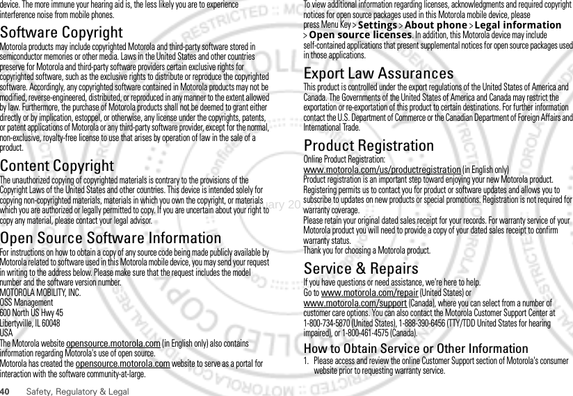 40 Safety, Regulatory &amp; Legaldevice. The more immune your hearing aid is, the less likely you are to experience interference noise from mobile phones.Software CopyrightSoft ware Copy right  NoticeMotorola products may include copyrighted Motorola and third-party software stored in semiconductor memories or other media. Laws in the United States and other countries preserve for Motorola and third-party software providers certain exclusive rights for copyrighted software, such as the exclusive rights to distribute or reproduce the copyrighted software. Accordingly, any copyrighted software contained in Motorola products may not be modified, reverse-engineered, distributed, or reproduced in any manner to the extent allowed by law. Furthermore, the purchase of Motorola products shall not be deemed to grant either directly or by implication, estoppel, or otherwise, any license under the copyrights, patents, or patent applications of Motorola or any third-party software provider, except for the normal, non-exclusive, royalty-free license to use that arises by operation of law in the sale of a product.Content CopyrightContent Copyri ghtThe unauthorized copying of copyrighted materials is contrary to the provisions of the Copyright Laws of the United States and other countries. This device is intended solely for copying non-copyrighted materials, materials in which you own the copyright, or materials which you are authorized or legally permitted to copy. If you are uncertain about your right to copy any material, please contact your legal advisor.Open Source Software InformationOSS InformationFor instructions on how to obtain a copy of any source code being made publicly available by Motorola related to software used in this Motorola mobile device, you may send your request in writing to the address below. Please make sure that the request includes the model number and the software version number.MOTOROLA MOBILITY, INC.OSS Management600 North US Hwy 45Libertyville, IL 60048USAThe Motorola website opensource.motorola.com (in English only) also contains information regarding Motorola&apos;s use of open source.Motorola has created the opensource.motorola.com website to serve as a portal for interaction with the software community-at-large.To view additional information regarding licenses, acknowledgments and required copyright notices for open source packages used in this Motorola mobile device, please press Menu Key &gt;Settings &gt;About phone &gt;Legal information &gt;Open source licenses. In addition, this Motorola device may include self-contained applications that present supplemental notices for open source packages used in those applications.Export Law AssurancesExport LawThis product is controlled under the export regulations of the United States of America and Canada. The Governments of the United States of America and Canada may restrict the exportation or re-exportation of this product to certain destinations. For further information contact the U.S. Department of Commerce or the Canadian Department of Foreign Affairs and International Trade.Product RegistrationRegistra tionOnline Product Registration:www.motorola.com/us/productregistration (in English only)Product registration is an important step toward enjoying your new Motorola product. Registering permits us to contact you for product or software updates and allows you to subscribe to updates on new products or special promotions. Registration is not required for warranty coverage.Please retain your original dated sales receipt for your records. For warranty service of your Motorola product you will need to provide a copy of your dated sales receipt to confirm warranty status.Thank you for choosing a Motorola product.Service &amp; RepairsIf you have questions or need assistance, we&apos;re here to help.Go to www.motorola.com/repair (United States) or www.motorola.com/support (Canada), where you can select from a number of customer care options. You can also contact the Motorola Customer Support Center at 1-800-734-5870 (United States), 1-888-390-6456 (TTY/TDD United States for hearing impaired), or 1-800-461-4575 (Canada).How to Obtain Service or Other Information  1. Please access and review the online Customer Support section of Motorola&apos;s consumer website prior to requesting warranty service.January 20, 2012