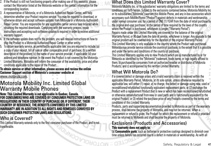 41Safety, Regulatory &amp; Legal2. If the Product is still not functioning properly after making use of this resource, please contact the Warrantor listed at the Motorola website or the contact information for the corresponding location.3. A representative of Motorola, or of a Motorola Authorized Repair Center, will help determine whether your Product requires service. You may be required to download, or otherwise obtain and accept software updates from Motorola or a Motorola Authorized Repair Center. You are responsible for any applicable carrier service fees incurred while obtaining the required downloads. Complying with the warranty process, repair instructions and accepting such software updates is required in order to receive additional warranty support.4. If the software update does not fix the problem, you will receive instructions on how to ship the Product to a Motorola Authorized Repair Center or other entity.5. To obtain warranty service, as permitted by applicable law, you are required to include: (a) a copy of your receipt, bill of sale or other comparable proof of purchase; (b) a written description of the problem; (c) the name of your service provider, if applicable; (d) your address and telephone number. In the event the Product is not covered by the Motorola Limited Warranty, Motorola will inform the consumer of the availability, price and other conditions applicable to the repair of the Product.To obtain service or other information, please access and review the online Customer Support section of Motorola&apos;s consumer website at www.motorola.com.Motorola Mobility Inc. Limited Global Warranty Mobile PhonesWarrantyNote: This Limited Warranty is not applicable in Quebec, Canada.FOR CONSUMERS WHO ARE COVERED BY CONSUMER PROTECTION LAWS OR REGULATIONS IN THEIR COUNTRY OF PURCHASE OR, IF DIFFERENT, THEIR COUNTRY OF RESIDENCE, THE BENEFITS CONFERRED BY THIS LIMITED WARRANTY ARE IN ADDITION TO ALL RIGHTS AND REMEDIES CONVEYED BY SUCH CONSUMER PROTECTION LAWS AND REGULATIONS.Who is Covered?This Limited Warranty extends only to the first consumer purchaser of the Product, and is not transferable.What Does this Limited Warranty Cover?Motorola Mobility Inc. or its subsidiaries&apos; warranty obligations are limited to the terms and conditions set forth herein. Subject to the exclusions contained below, Motorola Mobility Inc or its subsidiaries (&quot;Motorola&quot;) warrant this Mobile Phone, and any in-box accessories which accompany such Mobile Phone (&quot;Product&quot;) against defects in materials and workmanship, under normal consumer use, for a period of ONE (1) YEAR from the date of retail purchase by the original end-user purchaser, or the period of time required by the laws of the country where the Product is purchased, whichever is longer (&quot;Warranty Period&quot;).Repairs made under this Limited Warranty are covered for the balance of the original Warranty Period, or 90 days from the date of service, whichever is longer. Any upgrade to the original product will be covered only for the duration of the original Warranty Period.This Limited Warranty is only available in the country where the Product was purchased. Motorola may provide service outside the country of purchase, to the extent that it is possible and under the terms and conditions of the country of purchase.This Limited Warranty applies only to new Products which are a) manufactured by or for Motorola as identified by the &quot;Motorola&quot; trademark, trade name, or logo legally affixed to them; b) purchased by consumers from an authorized reseller or distributor of Motorola Products; and c) accompanied by this written Limited Warranty.What Will Motorola Do?If a covered defect or damage arises and a valid warranty claim is received within the applicable Warranty Period, Motorola, at its sole option, unless otherwise required by applicable law, will either (1) repair, at no charge, the defect or damage using new, used or reconditioned/refurbished functionally equivalent replacement parts; or (2) exchange the Product with a replacement Product that is new or which has been reconditioned/refurbished or otherwise remanufactured from new or used parts and is functionally equivalent to the original Product; or (3) refund the purchase price of any Products covered by the terms and conditions of this Limited Warranty.Products, parts and supporting documentation provided to Motorola as part of the warranty process, shall become the property of Motorola, and may not be returned. When a replacement or refund is given, the Product for which the replacement or refund is provided must be returned to Motorola and shall become the property of Motorola.Exclusions (Products and Accessories)This warranty does not apply to:(a) Consumable parts, such as batteries or protective coatings designed to diminish over time unless failure has occurred due to a defect in materials or workmanship. As with all January 20, 2012