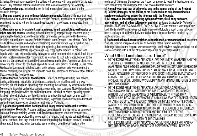 42 Safety, Regulatory &amp; Legalbatteries, the maximum capacity of the battery will decrease with time and use; this is not a defect. Only defective batteries and batteries that leak are covered by this warranty.(b) Cosmetic damage, including but not limited to scratches, dents, cracks or other cosmetic damage.(c) Damage caused by use with non-Motorola products. Defects or damage that result from the use of non-Motorola branded or certified Products, accessories or other peripheral equipment, including without limitation housings, parts, or software, are excluded from coverage.(d) Damage caused by accident, abuse, misuse, liquid contact, fire, earthquake or other external causes; including but not limited to: (i) improper usage or operation (e.g. operating the Product outside their permitted or intended uses as defined by Motorola, including but not limited to as set forth by Motorola in the Products&apos; User Manual, Quick Start Guide, Online Tutorials, and other documentation), improper storage (e.g. subjecting the Product to extreme temperatures), abuse or neglect (e.g. broken/bent/missing clips/fasteners/connectors); impact damage (e.g. dropping the Product) (ii) contact with liquids, water, rain, extreme humidity, heavy perspiration or other moisture; sand, food, dirt or similar substances (except for Products sold as resistant to such substances, but only to the extent the damage was not caused by incorrectly securing the phone&apos;s protective elements or subjecting the Product to conditions beyond its stated specifications or limits); (iii) use of the Products for commercial rental purposes; or (iv) external causes or acts which are not the fault of Motorola, including but not limited to flood, fire, earthquake, tornado or other acts of God, are excluded from coverage.(e) Unauthorized Service or Modification. Defects or damage resulting from service, testing, adjustment, installation, maintenance, alteration, or modification in any way, including but not limited to tampering with or altering the software, by someone other than Motorola, or its authorized service centers, are excluded from coverage. Notwithstanding the foregoing, any Product which has had its bootloader unlocked, or whose operating system has been altered, including any failed attempts to unlock the bootloader or alter such operating system, is not covered by this warranty, regardless of whether such modifications are authorized, approved, or otherwise sanctioned by Motorola.(f) A product or part that has been modified in any manner without the written permission of Motorola. Products that have been altered in any manner so as to prevent Motorola from determining whether such Products are covered under the terms of this Limited Warranty are excluded from coverage. The forgoing shall include but not be limited to (i) serial numbers, date tags or other manufacturer coding that has been removed, altered or obliterated; (ii) mismatched or duplicated serial numbers; or (iii) broken seals or other evidence of tampering. Do not open the Product or attempt to repair the Product yourself; such conduct may cause damage that is not covered by this warranty.(g) Normal wear and tear or otherwise due to the normal aging of the Product.(h) Defects, damages, or the failure of the Product due to any communication service or network you subscribe to or use with the Products.(i) All software, including operating system software, third-party software, applications, and all other software of any kind. Software distributed by Motorola is provided &quot;AS-IS&quot; and &quot;AS AVAILABLE,&quot; &quot;WITH ALL FAULTS&quot; and without a warranty of any kind. The Limited Warranty does not apply to any non-Motorola product or any software, even if packaged or sold with the Motorola hardware, unless otherwise required by applicable local law.(j) Products that have been refurbished, reconditioned, or remanufactured, except for Products repaired or replaced pursuant to the terms of this Limited Warranty.If damage is outside the scope of warranty coverage, repair services may be available, but all costs associated with such out of warranty repair will be your responsibility.What Other Limitations are There?•TO THE EXTENT PERMITTED BY APPLICABLE LAW, THIS LIMITED WARRANTY AND THE REMEDIES SET FORTH HEREIN ARE EXCLUSIVE AND IN LIEU OF ALL OTHER WARRANTIES AND REMEDIES, WHETHER ORAL OR WRITTEN, STATUTORY, EXPRESS OR IMPLIED. NO ORAL OR WRITTEN REPRESENTATIONS MADE BY MOTOROLA OR ANY SELLER, RESELLER OR DISTRIBUTOR OF THE PRODUCTS, INCLUDING EMPLOYEES AND AGENTS THEREOF, SHALL CREATE ANY ADDITIONAL WARRANTY OBLIGATIONS, INCREASE THE SCOPE, OR OTHERWISE MODIFY IN ANY MANNER THE TERMS OF THIS LIMITED WARRANTY.•TO THE EXTENT PERMITTED BY APPLICABLE LAW, MOTOROLA SPECIFICALLY DISCLAIMS ANY AND ALL STATUTORY OR IMPLIED WARRANTIES, INCLUDING, WITHOUT LIMITATION, WARRANTIES OF MERCHANTABILITY, FITNESS FOR A PARTICULAR PURPOSE, NONINFRINGEMENT AND ALL WARRANTIES AGAINST HIDDEN OR LATENT DEFECTS. WHERE SUCH STATUTORY OR IMPLIED WARRANTIES CANNOT LAWFULLY BE DISCLAIMED, THEN TO THE EXTENT PERMITTED BY LAW, ALL SUCH WARRANTIES SHALL BE LIMITED IN DURATION TO THE DURATION OF THE EXPRESS LIMITED WARRANTY CONTAINED HEREIN AND THE REMEDIES OF REPAIR, REPLACEMENT, OR REFUND AS DETERMINED BY MOTOROLA IN ITS SOLE DISCRETION SHALL BE THE EXCLUSIVE REMEDY OF THE CONSUMER.•TO THE EXTENT PERMITTED BY APPLICABLE LAW, MOTOROLA DOES NOT WARRANT THAT THE OPERATION OF ANY PRODUCTS OR SOFTWARE COVERED UNDER THIS January 20, 2012