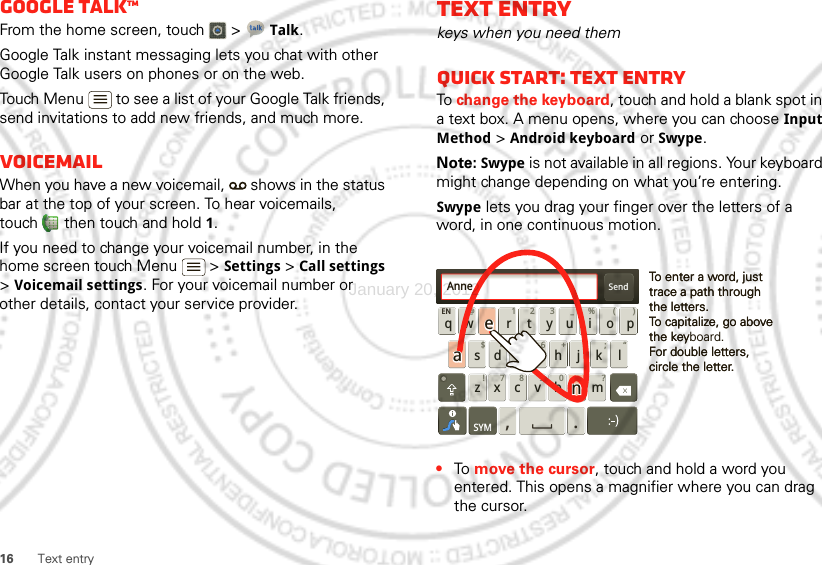 16 Text entryGoogle TalkTMFrom the home screen, touch   &gt; Talk.Google Talk instant messaging lets you chat with other Google Talk users on phones or on the web.Touch Menu  to see a list of your Google Talk friends, send invitations to add new friends, and much more.VoicemailWhen you have a new voicemail,   shows in the status bar at the top of your screen. To hear voicemails, touch  then touch and hold 1.If you need to change your voicemail number, in the home screen touch Menu  &gt; Settings &gt; Call settings &gt; Voicemail settings. For your voicemail number or other details, contact your service provider.Text entrykeys when you need themQuick start: Text entryTo change the keyboard, touch and hold a blank spot in a text box. A menu opens, where you can choose Input Method &gt; Android keyboard or Swype.Note: Swype is not available in all regions. Your keyboard might change depending on what you’re entering.Swype lets you drag your finger over the letters of a word, in one continuous motion.•To  move the cursor, touch and hold a word you entered. This opens a magnifier where you can drag the cursor.Send:-)asdfghj k lqwe r t y u i opzxcvbnmEN @# 12 3 _%()!7890 /?&amp;$456+:;“,.SYMTo enter a word, just trace a path through the letters.To capitalize, go above the keyboard.For double letters, circle the letter.To enter a word, just trace a path through the letters.To capitalize, go above the keyFor double letters, circle the letter.AnneAnneAnneaenaenJanuary 20, 2012