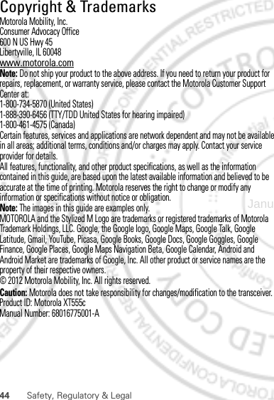 44 Safety, Regulatory &amp; Legal Copyright &amp; TrademarksMotorola Mobility, Inc.Consumer Advocacy Office600 N US Hwy 45Libertyville, IL 60048www.motorola.comNote: Do not ship your product to the above address. If you need to return your product for repairs, replacement, or warranty service, please contact the Motorola Customer Support Center at:1-800-734-5870 (United States)1-888-390-6456 (TTY/TDD United States for hearing impaired)1-800-461-4575 (Canada)Certain features, services and applications are network dependent and may not be available in all areas; additional terms, conditions and/or charges may apply. Contact your service provider for details.All features, functionality, and other product specifications, as well as the information contained in this guide, are based upon the latest available information and believed to be accurate at the time of printing. Motorola reserves the right to change or modify any information or specifications without notice or obligation.Note: The images in this guide are examples only.MOTOROLA and the Stylized M Logo are trademarks or registered trademarks of Motorola Trademark Holdings, LLC. Google, the Google logo, Google Maps, Google Talk, Google Latitude, Gmail, YouTube, Picasa, Google Books, Google Docs, Google Goggles, Google Finance, Google Places, Google Maps Navigation Beta, Google Calendar, Android and Android Market are trademarks of Google, Inc. All other product or service names are the property of their respective owners.© 2012 Motorola Mobility, Inc. All rights reserved.Caution: Motorola does not take responsibility for changes/modification to the transceiver.Product ID: Motorola XT555cManual Number: 68016775001-AJanuary 20, 2012