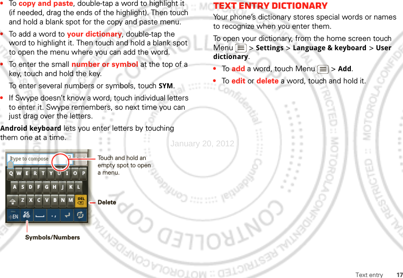 17Text entry•To  copy and paste, double-tap a word to highlight it (if needed, drag the ends of the highlight). Then touch and hold a blank spot for the copy and paste menu.•To add a word to your dictionary, double-tap the word to highlight it. Then touch and hold a blank spot to open the menu where you can add the word.•To enter the small number or symbol at the top of a key, touch and hold the key.To enter several numbers or symbols, touch SYM.•If Swype doesn’t know a word, touch individual letters to enter it. Swype remembers, so next time you can just drag over the letters.Android keyboard lets you enter letters by touching them one at a time.DELxMNBVCXZKLJHGFDSAQWE R T Y U I O PEN56#@.,SendType to composeTTouch and hold an empty spot to open a menu.DeleteSymbols/NumbersText entry dictionaryYour phone’s dictionary stores special words or names to recognize when you enter them.To open your dictionary, from the home screen touch Menu  &gt; Settings &gt; Language &amp; keyboard &gt; User dictionary.•To  add a word, touch Menu  &gt; Add.•To  edit or delete a word, touch and hold it.January 20, 2012