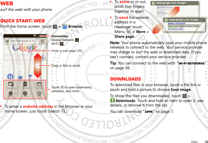 19WebWebsurf the web with your phoneQuick start: WebFrom the home screen, touch   &gt; Browser.•To ent e r a website address in the browser or your home screen, just touch Search .http://www.New window WindowsExitBookmarksMoreRefreshhttp://www.google.co.uk/11:19Drag or flick to scroll.Enter a web page URL.Touch      to open bookmarks, windows, and more.ConnectionMobile Network: Wi-Fi: •To  zoom in or out, pinch two fingers together or apart.•To send the website address in a message, touch Menu  &gt; More &gt; Share page.Note: Your phone automatically uses your mobile phone network to connect to the web. Your service provider may charge to surf the web or download data. If you can’t connect, contact your service provider.Tip: You can connect to the web with “Wi-Fi networks” on page 26.DownloadsTo download files in your browser, touch a file link or touch and hold a picture to choose Save image.To show the files you downloaded, touch   &gt; Downloads. Touch and hold an item to open it, see details, or remove it from the list.You can download “Apps” on page 7.www.google.com: Googlewww.google.com: GoogleAndroid | Official WebsiteOfficial site for the development of the open source project. Provides a directory of applications and links to download ..www.android.com/ - OptionsMore from www.android.com »January 20, 2012