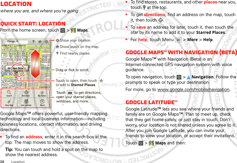 20 LocationLocationwhere you are, and where you’re goingQuick start: LocationFrom the home screen, touch  &gt; Maps.Google Maps™ offers powerful, user-friendly mapping technology and local business information—including business locations, contact information, and driving directions.•To find an address, enter it in the search box at the top. The map moves to show the address.Tip: You can touch and hold a spot on the map to show the nearest address.Chicago, ILN Clark StWacker DrME Ontario StE Ohio StN Rush StN Park StN New StN Wabash AveN Dearborn StE Grand AveE Randolph StN Micigan AveN Micigan AverD submuloC NW Lake St W Lake StE Wacker PlState/LakeGrand RedLakeRandolphSt MetraRandolph/WabashWashington-BlueE S WaterStMMMMOntario StDDDeeeeeaaarrbbboorrnn SSSt44 West StreetASearchClear MapDirectionsJoin LatitudeMy PlacesMoreTouch to open, then touch to add to Starred Places.Drag or flick to scroll.Find nearby places.Show your location.Show layers on the map.Touch         to get directions, open your starred places, windows, and more.•To find stores, restaurants, and other places near you, touch   at the top.•To get  directions, find an address on the map, touch it, then touch  .•To  save an address for later, touch it, then touch the star by its name to add it to your Starred Places.•For help, touch Menu  &gt; More &gt; Help.Google Maps™ with Navigation (beta)Google Maps™ with Navigation (Beta) is an Internet-connected GPS navigation system with voice guidance.To open navigation, touch  &gt; Navigation. Follow the prompts to speak or type your destination.For more, go to www.google.com/mobile/navigation.Google Latitude™Google Latitude™ lets you see where your friends and family are on Google Maps™. Plan to meet up, check that they got home safely, or just stay in touch. Don’t worry, your location is not shared unless you agree to it. After you join Google Latitude, you can invite your friends to view your location, or accept their invitations.Touch  &gt; Maps and then:January 20, 2012