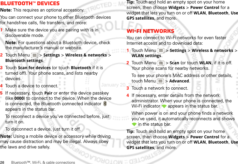 26 Bluetooth™, Wi-Fi, &amp; cable connectionsBluetooth™ devicesNote: This requires an optional accessory.You can connect your phone to other Bluetooth devices for handsfree calls, file transfers, and more:  1Make sure the device you are pairing with is in discoverable mode.Note: For questions about a Bluetooth device, check the manufacturer’s manual or website.2Touch Menu  &gt; Settings &gt; Wireless &amp; networks &gt; Bluetooth settings.3Touch Scan for devices (or touch Bluetooth if it is turned off). Your phone scans, and lists nearby devices.4Touch a device to connect.5If necessary, touchPair or enter the device passkey (like 0000) to connect to the device. When the device is connected, the Bluetooth connected indicator   appears in the status bar.To reconnect a device you’ve connected before, just turn it on.To disconnect a device, just turn it off.Note: Using a mobile device or accessory while driving may cause distraction and may be illegal. Always obey the laws and drive safely.Tip: Touch and hold an empty spot on your home screen, then choose Widgets &gt; Power Control for a widget that lets you turn on or off WLAN, Bluetooth, Use GPS satellites, and more.Wi-Fi networksYou can connect to Wi-Fi networks for even faster Internet access and to download data:  1Touch Menu  &gt; Settings &gt; Wireless &amp; networks &gt; WLAN settings.2Touch Menu  &gt; Scan (or touch WLAN, if it is off. Your phone scans for nearby networks.To see your phone’s MAC address or other details, touch Menu  &gt; Advanced.3Touch a network to connect.4If necessary, enter details from the network administrator. When your phone is connected, the Wi-Fi indicator   appears in the status bar.When power is on and your phone finds a network you’ve used, it automatically reconnects and shows  in the status bar.Tip: Touch and hold an empty spot on your home screen, then choose Widgets &gt; Power Control for a widget that lets you turn on or off WLAN, Bluetooth, Use GPS satellites, and more.January 20, 2012