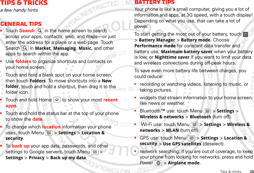 29Tips &amp; tricksTips &amp; tricksa few handy hintsGeneral tips•Touch Search  in the home screen to search across your apps, contacts, web, and maps—or just enter the address for a place or a web page. Touch Search  in Market, Messaging, Music, and other apps to search within the app.•Use folders to organize shortcuts and contacts on your home screen.Touch and hold a blank spot on your home screen, then touch Folders. To move shortcuts into a New folder, touch and hold a shortcut, then drag it to the folder icon.•Touch and hold Home  to show your most recent apps.•Touch and hold the status bar at the top of your phone to show the date.•To change which location information your phone uses, touch Menu  &gt; Settings &gt; Location &amp; security.•To  back up your app data, passwords, and other settings to Google servers, touch Menu  &gt; Settings &gt; Privacy &gt; Back up my data.Battery tipsYour phone is like a small computer, giving you a lot of information and apps, at 3G speed, with a touch display! Depending on what you use, that can take a lot of power.To start getting the most out of your battery, touch   &gt;Battery Manager &gt; Battery mode. Choose Performance mode for constant data transfer and battery use, Maximum battery saver when your battery is low, or Nighttime saver if you want to limit your data and wireless connections during off-peak hours.To save even more battery life between charges, you could reduce:•recording or watching videos, listening to music, or taking pictures.•widgets that stream information to your home screen, like news or weather.•Bluetooth™ use: touch Menu  &gt; Settings &gt; Wireless &amp; networks &gt; Bluetooth (turn off).• Wi-Fi use: touch Menu  &gt; Settings &gt; Wireless &amp; networks &gt; WLAN (turn off).•GPS use: touch Menu  &gt; Settings &gt; Location &amp; security &gt; Use GPS satellites (deselect).•network searching: if you are out of coverage, to keep your phone from looking for networks, press and hold Power  &gt; Airplane mode.January 20, 2012