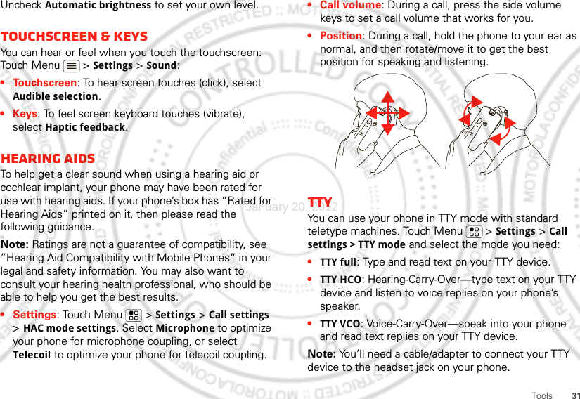 31ToolsUncheck Automatic brightness to set your own level.Touchscreen &amp; keysYou can hear or feel when you touch the touchscreen: Touch Menu  &gt;Settings&gt; Sound:• Touchscreen: To hear screen touches (click), select Audible selection.•Keys: To feel screen keyboard touches (vibrate), select Haptic feedback.Hearing aidsTo help get a clear sound when using a hearing aid or cochlear implant, your phone may have been rated for use with hearing aids. If your phone’s box has “Rated for Hearing Aids” printed on it, then please read the following guidance.Note: Ratings are not a guarantee of compatibility, see ”Hearing Aid Compatibility with Mobile Phones” in your legal and safety information. You may also want to consult your hearing health professional, who should be able to help you get the best results.• Settings: Touch Menu  &gt;Settings &gt;Call settings &gt;HAC mode settings. Select Microphone to optimize your phone for microphone coupling, or select Telecoil to optimize your phone for telecoil coupling.• Call volume: During a call, press the side volume keys to set a call volume that works for you.•Position: During a call, hold the phone to your ear as normal, and then rotate/move it to get the best position for speaking and listening.TTYYou can use your phone in TTY mode with standard teletype machines. Touch Menu  &gt;Settings &gt;Call settings &gt; TTY mode and select the mode you need:•TTY full: Type and read text on your TTY device.•TTY HCO: Hearing-Carry-Over—type text on your TTY device and listen to voice replies on your phone’s speaker.•TTY VCO: Voice-Carry-Over—speak into your phone and read text replies on your TTY device.Note: You’ll need a cable/adapter to connect your TTY device to the headset jack on your phone.January 20, 2012