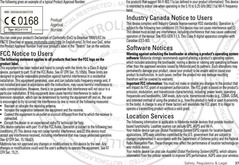 37Safety, Regulatory &amp; LegalThe following gives an example of a typical Product Approval Number:You can view your product’s Declaration of Conformity (DoC) to Directive 1999/5/EC (to R&amp;TTE Directive) at www.motorola.com/rtte (in English only). To find your DoC, enter the Product Approval Number from your product’s label in the “Search” bar on the website.FCC Notice to UsersFCC NoticeThe following statement applies to all products that bear the FCC logo on the product label.This equipment has been tested and found to comply with the limits for a Class B digital device, pursuant to part 15 of the FCC Rules. See 47 CFR Sec. 15.105(b). These limits are designed to provide reasonable protection against harmful interference in a residential installation. This equipment generates, uses and can radiate radio frequency energy and, if not installed and used in accordance with the instructions, may cause harmful interference to radio communications. However, there is no guarantee that interference will not occur in a particular installation. If this equipment does cause harmful interference to radio or television reception, which can be determined by turning the equipment off and on, the user is encouraged to try to correct the interference by one or more of the following measures:•Reorient or relocate the receiving antenna.•Increase the separation between the equipment and the receiver.•Connect the equipment to an outlet on a circuit different from that to which the receiver is connected.•Consult the dealer or an experienced radio/TV technician for help.This device complies with part 15 of the FCC Rules. Operation is subject to the following two conditions: (1) This device may not cause harmful interference, and (2) this device must accept any interference received, including interference that may cause undesired operation. See 47 CFR Sec. 15.19(a)(3).Motorola has not approved any changes or modifications to this device by the user. Any changes or modifications could void the user’s authority to operate the equipment. See 47 CFR Sec. 15.21.0168 Product Approval NumberFor products that support Wi-Fi 802.11a (as defined in your product information): This device is restricted to indoor use when operating in the 5.15 to 5.25 GHz (802.11a) Wi-Fi frequency band.Industry Canada Notice to UsersIndustr y Canada NoticeThis device complies with Industry Canada license-exempt RSS standard(s). Operation is subject to the following two conditions: (1) This device may not cause interference and (2) This device must accept any interference, including interference that may cause undesired operation of the device. See RSS-GEN 7.1.5. This Class B digital apparatus complies with Canadian ICES-003.Software NoticesSoftware Copyright NoticeWarning against unlocking the bootloader or altering a product&apos;s operating system software: Motorola strongly recommends against altering a product&apos;s operating system, which includes unlocking the bootloader, rooting a device or running any operating software other than the approved versions issued by Motorola and its partners. Such alterations may permanently damage your product, cause your product to be unsafe and/or cause your product to malfunction. In such cases, neither the product nor any damage resulting therefrom will be covered by warranty.Important FCC information: You must not make or enable any changes to the product that will impact its FCC grant of equipment authorization. The FCC grant is based on the product&apos;s emission, modulation, and transmission characteristics, including: power levels, operating frequencies and bandwidths, SAR levels, duty-cycle, transmission modes (e.g., CDMA, GSM), and intended method of using the product (e.g., how the product is held or used in proximity to the body). A change to any of these factors will invalidate the FCC grant. It is illegal to operate a transmitting product without a valid grant.Location ServicesGPS &amp; AGPSThe following information is applicable to Motorola mobile devices that provide location based functionality. Location sources can include GPS, AGPS and Wi-Fi.Your mobile device can use Global Positioning System (GPS) signals for location-based applications. GPS uses satellites controlled by the U.S. government that are subject to changes implemented in accordance with the Department of Defense policy and the Federal Radio Navigation Plan. These changes may affect the performance of location technology on your mobile device.Your mobile device can also use Assisted Global Positioning System (AGPS), which obtains information from the cellular network to improve GPS performance. AGPS uses your wireless January 20, 2012