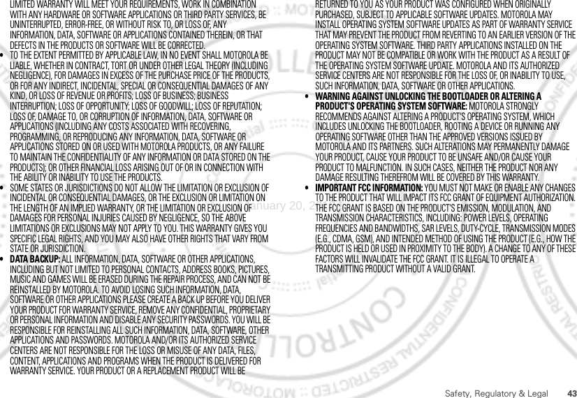 43Safety, Regulatory &amp; LegalLIMITED WARRANTY WILL MEET YOUR REQUIREMENTS, WORK IN COMBINATION WITH ANY HARDWARE OR SOFTWARE APPLICATIONS OR THIRD PARTY SERVICES, BE UNINTERRUPTED, ERROR-FREE, OR WITHOUT RISK TO, OR LOSS OF, ANY INFORMATION, DATA, SOFTWARE OR APPLICATIONS CONTAINED THEREIN, OR THAT DEFECTS IN THE PRODUCTS OR SOFTWARE WILL BE CORRECTED.•TO THE EXTENT PERMITTED BY APPLICABLE LAW, IN NO EVENT SHALL MOTOROLA BE LIABLE, WHETHER IN CONTRACT, TORT OR UNDER OTHER LEGAL THEORY (INCLUDING NEGLIGENCE), FOR DAMAGES IN EXCESS OF THE PURCHASE PRICE OF THE PRODUCTS, OR FOR ANY INDIRECT, INCIDENTAL, SPECIAL OR CONSEQUENTIAL DAMAGES OF ANY KIND, OR LOSS OF REVENUE OR PROFITS; LOSS OF BUSINESS; BUSINESS INTERRUPTION; LOSS OF OPPORTUNITY; LOSS OF GOODWILL; LOSS OF REPUTATION; LOSS OF, DAMAGE TO, OR CORRUPTION OF INFORMATION, DATA, SOFTWARE OR APPLICATIONS (INCLUDING ANY COSTS ASSOCIATED WITH RECOVERING, PROGRAMMING, OR REPRODUCING ANY INFORMATION, DATA, SOFTWARE OR APPLICATIONS STORED ON OR USED WITH MOTOROLA PRODUCTS, OR ANY FAILURE TO MAINTAIN THE CONFIDENTIALITY OF ANY INFORMATION OR DATA STORED ON THE PRODUCTS); OR OTHER FINANCIAL LOSS ARISING OUT OF OR IN CONNECTION WITH THE ABILITY OR INABILITY TO USE THE PRODUCTS.•SOME STATES OR JURISDICTIONS DO NOT ALLOW THE LIMITATION OR EXCLUSION OF INCIDENTAL OR CONSEQUENTIAL DAMAGES, OR THE EXCLUSION OR LIMITATION ON THE LENGTH OF AN IMPLIED WARRANTY, OR THE LIMITATION OR EXCLUSION OF DAMAGES FOR PERSONAL INJURIES CAUSED BY NEGLIGENCE, SO THE ABOVE LIMITATIONS OR EXCLUSIONS MAY NOT APPLY TO YOU. THIS WARRANTY GIVES YOU SPECIFIC LEGAL RIGHTS, AND YOU MAY ALSO HAVE OTHER RIGHTS THAT VARY FROM STATE OR JURISDICTION.• DATA BACKUP: ALL INFORMATION, DATA, SOFTWARE OR OTHER APPLICATIONS, INCLUDING BUT NOT LIMITED TO PERSONAL CONTACTS, ADDRESS BOOKS, PICTURES, MUSIC AND GAMES WILL BE ERASED DURING THE REPAIR PROCESS, AND CAN NOT BE REINSTALLED BY MOTOROLA. TO AVOID LOSING SUCH INFORMATION, DATA, SOFTWARE OR OTHER APPLICATIONS PLEASE CREATE A BACK UP BEFORE YOU DELIVER YOUR PRODUCT FOR WARRANTY SERVICE, REMOVE ANY CONFIDENTIAL, PROPRIETARY OR PERSONAL INFORMATION AND DISABLE ANY SECURITY PASSWORDS. YOU WILL BE RESPONSIBLE FOR REINSTALLING ALL SUCH INFORMATION, DATA, SOFTWARE, OTHER APPLICATIONS AND PASSWORDS. MOTOROLA AND/OR ITS AUTHORIZED SERVICE CENTERS ARE NOT RESPONSIBLE FOR THE LOSS OR MISUSE OF ANY DATA, FILES, CONTENT, APPLICATIONS AND PROGRAMS WHEN THE PRODUCT IS DELIVERED FOR WARRANTY SERVICE. YOUR PRODUCT OR A REPLACEMENT PRODUCT WILL BE RETURNED TO YOU AS YOUR PRODUCT WAS CONFIGURED WHEN ORIGINALLY PURCHASED, SUBJECT TO APPLICABLE SOFTWARE UPDATES. MOTOROLA MAY INSTALL OPERATING SYSTEM SOFTWARE UPDATES AS PART OF WARRANTY SERVICE THAT MAY PREVENT THE PRODUCT FROM REVERTING TO AN EARLIER VERSION OF THE OPERATING SYSTEM SOFTWARE. THIRD PARTY APPLICATIONS INSTALLED ON THE PRODUCT MAY NOT BE COMPATIBLE OR WORK WITH THE PRODUCT AS A RESULT OF THE OPERATING SYSTEM SOFTWARE UPDATE. MOTOROLA AND ITS AUTHORIZED SERVICE CENTERS ARE NOT RESPONSIBLE FOR THE LOSS OF, OR INABILITY TO USE, SUCH INFORMATION, DATA, SOFTWARE OR OTHER APPLICATIONS.• WARNING AGAINST UNLOCKING THE BOOTLOADER OR ALTERING A PRODUCT&apos;S OPERATING SYSTEM SOFTWARE: MOTOROLA STRONGLY RECOMMENDS AGAINST ALTERING A PRODUCT&apos;S OPERATING SYSTEM, WHICH INCLUDES UNLOCKING THE BOOTLOADER, ROOTING A DEVICE OR RUNNING ANY OPERATING SOFTWARE OTHER THAN THE APPROVED VERSIONS ISSUED BY MOTOROLA AND ITS PARTNERS. SUCH ALTERATIONS MAY PERMANENTLY DAMAGE YOUR PRODUCT, CAUSE YOUR PRODUCT TO BE UNSAFE AND/OR CAUSE YOUR PRODUCT TO MALFUNCTION. IN SUCH CASES, NEITHER THE PRODUCT NOR ANY DAMAGE RESULTING THEREFROM WILL BE COVERED BY THIS WARRANTY.• IMPORTANT FCC INFORMATION: YOU MUST NOT MAKE OR ENABLE ANY CHANGES TO THE PRODUCT THAT WILL IMPACT ITS FCC GRANT OF EQUIPMENT AUTHORIZATION. THE FCC GRANT IS BASED ON THE PRODUCT&apos;S EMISSION, MODULATION, AND TRANSMISSION CHARACTERISTICS, INCLUDING: POWER LEVELS, OPERATING FREQUENCIES AND BANDWIDTHS, SAR LEVELS, DUTY-CYCLE, TRANSMISSION MODES (E.G., CDMA, GSM), AND INTENDED METHOD OF USING THE PRODUCT (E.G., HOW THE PRODUCT IS HELD OR USED IN PROXIMITY TO THE BODY). A CHANGE TO ANY OF THESE FACTORS WILL INVALIDATE THE FCC GRANT. IT IS ILLEGAL TO OPERATE A TRANSMITTING PRODUCT WITHOUT A VALID GRANT.January 20, 2012