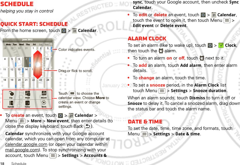 18 ScheduleSchedulehelping you stay in controlQuick start: ScheduleFrom the home screen, touch   &gt; Calendar.•To  create an event, touch   &gt; Calendar &gt; Menu  &gt; More &gt; New event, then enter details (to close the display keyboard, touch Back ).Calendar synchronizes with your Google account calendar, which you can open from any computer at calendar.google.com (or open your calendar within mail.google.com). To stop synchronizing with your account, touch Menu  &gt; Settings &gt; Accounts &amp; SunMon Tue Wed Thu SatFri28 29 30 31 123456 891011 12 13 15 16 1718 19 20 22 23 2425 26 27 29 30 31123 56771421284June 2012Day WeekAgenda Today MoreMonthDrag or flick to scroll.Color indicates events.Touch         to choose the calendar view. Choose More to create an event or change settings.sync, touch your Google account, then uncheck Sync Calendar.•To  edit or delete an event, touch   &gt; Calendar, touch the event to open it, then touch Menu  &gt; Edit event or Delete event.Alarm clockTo set an alarm (like to wake up), touch   &gt; Clock, then touch the   alarm.•To turn an alarm on or off, touch   next to it.•To  add an alarm, touch Add alarm, then enter alarm details.•To  change an alarm, touch the time.•To set a snooze period, in the Alarm Clock list touch Menu  &gt; Settings &gt; Snooze duration.When an alarm sounds, touch Dismiss to turn it off or Snooze to delay it. To cancel a snoozed alarm, drag down the status bar and touch the alarm name.Date &amp; timeTo set the date, time, time zone, and formats, touch Menu  &gt; Settings &gt; Date &amp; time.January 20, 2012