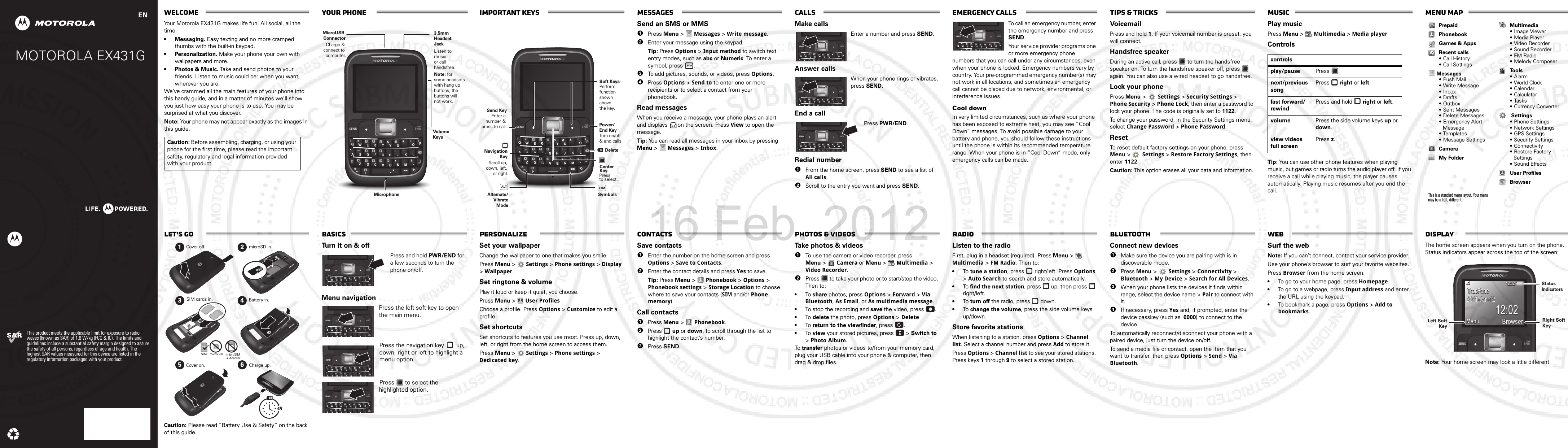 68XXXXXXXX-AMOTOROLA EX431GThis product meets the applicable limit for exposure to radio waves (known as SAR) of 1.6 W/kg (FCC &amp; IC). The limits and guidelines include a substantial safety margin designed to assure the safety of all persons, regardless of age and health. The highest SAR values measured for this device are listed in the regulatory information packaged with your product.ENWelcomeYour Motorola EX431G makes life fun. All social, all the time.• Messaging. Easy texting and no more cramped thumbs with the built-in keypad.• Personalization. Make your phone your own with wallpapers and more.• Photos &amp; Music. Take and send photos to your friends. Listen to music could be: when you want, wherever you are.We’ve crammed all the main features of your phone into this handy guide, and in a matter of minutes we’ll show you just how easy your phone is to use. You may be surprised at what you discover.Note: Your phone may not appear exactly as the images in this guide. Caution: Before assembling, charging, or using your phone for the first time, please read the important safety, regulatory and legal information provided with your product.Your phone SEND ENDPWRALT SYM=3.5mm Headset JackListen to music or call handsfree. MicroUSB ConnectorCharge &amp; connect to computer.MicrophoneVolume KeysNote: forsome headsetswith hang upbuttons, thebuttons willnot work.important keys SEND ENDPWRALT SYM=     Alternate/Vibrate ModeDeleteSymbolsSoft KeysPerform function shown above the key.     Send KeyEnter a number &amp; press to call. Power/End KeyTurn on/off &amp; end calls.Navigation KeyScroll up, down, left, or right.Center KeyPress to select.messagesSend an SMS or MMS  1Press Menu &gt;  Messages &gt; Write message.2Enter your message using the keypad. Tip: Press Options &gt; Input method to switch text entry modes, such as abc or Numeric. To enter a symbol, press  .3To add pictures, sounds, or videos, press Options.4Press Options &gt; Send to to enter one or more recipients or to select a contact from your phonebook.Read messagesWhen you receive a message, your phone plays an alert and displays  on the screen. Press View to open the message.Tip: You can read all messages in your inbox by pressing Menu &gt;   Messages &gt; Inbox.SYMcallsMake callsEnter a number and press SEND.Answer callsWhen your phone rings or vibrates, press SEND.End a callPress PWR/END.Redial number  1From the home screen, press SEND to see a list of All calls.2Scroll to the entry you want and press SEND.SEND ENDPWR=SEND ENDPWR=SEND ENDPWR=Emergency callsTo call an emergency number, enter the emergency number and press SEND.Your service provider programs one or more emergency phone numbers that you can call under any circumstances, even when your phone is locked. Emergency numbers vary by country. Your pre-programmed emergency number(s) may not work in all locations, and sometimes an emergency call cannot be placed due to network, environmental, or interference issues.Cool downIn very limited circumstances, such as where your phone has been exposed to extreme heat, you may see “Cool Down” messages. To avoid possible damage to your battery and phone, you should follow these instructions until the phone is within its recommended temperature range. When your phone is in “Cool Down” mode, only emergency calls can be made.SEND ENDPWR=Tips &amp; tricksVoicemailPress and hold 1. If your voicemail number is preset, you will connect.Handsfree speakerDuring an active call, press   to turn the handsfree speaker on. To turn the handsfree speaker off, press   again. You can also use a wired headset to go handsfree.Lock your phonePress Menu &gt;Settings &gt; Security Settings &gt; Phone Security &gt; Phone Lock, then enter a password to lock your phone. The code is originally set to 1122.To change your password, in the Security Settings menu, select Change Password &gt; Phone Password.ResetTo reset default factory settings on your phone, press Menu &gt; Settings &gt; Restore Factory Settings, then enter 1122.Caution: This option erases all your data and information.MusicPlay musicPress Menu &gt;   Multimedia &gt; Media playerControlsTip: You can use other phone features when playing music, but games or radio turns the audio player off. If you receive a call while playing music, the player pauses automatically. Playing music resumes after you end the call.controlsplay/pause Press .next/previous songPress  right or left.fast forward/rewindPress and hold   right or left.volume Press the side volume keys up or down.view videos full screenPress z.Menu mapPrepaidPhonebookGames &amp; AppsRecent calls• Call History• Call Settings Messages•Push Mail• Write Message•Inbox•Drafts•Outbox• Sent Messages• Delete Messages• Emergency Alert Message• Templates• Message SettingsCameraMy FolderThis is a standard menu layout. Your menu may be a little different. Multimedia• Image Viewer• Media Player• Video Recorder• Sound Recorder•FM Radio• Melody ComposerTo o l s•Alarm•World Clock• Calendar• Calculator• Tasks• Currency Converter Settings• Phone Settings•Network Settings•GPS Settings• Security Settings• Connectivity• Restore Factory Settings• Sound EffectsUser ProfilesBrowserhttp://www.let’s goCaution: Please read “Battery Use &amp; Safety” on the back of this guide.1234564HSIM microSIM microSIM+ Adapter Cover off.Cover on.microSD in.SIM cards in. Battery in.Charge up.basicsTurn it on &amp; offPress and hold PWR/END for a few seconds to turn the phone on/off. Menu navigationPress the left soft key to open the main menu.Press the navigation key  up, down, right or left to highlight a menu option.Press   to select the highlighted option.SEND ENDPWR=SEND ENDPWR=SEND ENDPWR=SEND ENDPWR=personalizeSet your wallpaperChange the wallpaper to one that makes you smile.Press Menu &gt; Settings &gt; Phone settings &gt; Display &gt; Wallpaper.Set ringtone &amp; volumePlay it loud or keep it quiet, you choose.Press Menu &gt;User ProfilesChoose a profile. Press Options &gt; Customize to edit a profile.Set shortcutsSet shortcuts to features you use most. Press up, down, left, or right from the home screen to access them. Press Menu &gt; Settings &gt; Phone settings &gt; Dedicated key.contactsSave contacts  1Enter the number on the home screen and press Options &gt; Save to Contacts.2Enter the contact details and press Yes to save.Tip: Press Menu &gt; Phonebook &gt; Options &gt; Phonebook settings &gt; Storage Location to choose where to save your contacts (SIM and/or Phone memory).Call contacts  1Press Menu &gt; Phonebook.2Press  up or down, to scroll through the list to highlight the contact’s number.3Press SEND.photos &amp; videosTa k e   photos &amp; videos  1To use the camera or video recorder, press Menu &gt; Camera or Menu &gt; Multimedia &gt; Video Recorder. 2Press   to take your photo or to start/stop the video. Then to:•To  share photos, press Options &gt; Forward &gt; Via Bluetooth, As Email, or As multimedia message.•To stop the recording and save the video, press  .•To  delete the photo, press Options &gt; Delete•To  return to the viewfinder, press  .•To  view your stored pictures, press   &gt; Switch to &gt; Photo Album.To  transfer photos or videos to/from your memory card, plug your USB cable into your phone &amp; computer, then drag &amp; drop files.radioListen to the radioFirst, plug in a headset (required). Press Menu &gt; Multimedia &gt; FM Radio. Then to:•To tune a station, press   right/left. Press Options &gt; Auto Search to search and store automatically.•To find the next station, press   up, then press   right/left.•To turn off the radio, press   down.•To change the volume, press the side volume keys up/down.Store favorite stationsWhen listening to a station, press Options &gt; Channel list. Select a channel number and press Add to store it.Press Options &gt; Channel list to see your stored stations. Press keys 1 through 9 to select a stored station.bluetoothConnect new devices  1Make sure the device you are pairing with is in discoverable mode.2Press Menu &gt; Settings &gt; Connectivity &gt; Bluetooth &gt; My Device &gt; Search for All Devices.3When your phone lists the devices it finds within range, select the device name &gt; Pair to connect with it.4If necessary, press Yes and, if prompted, enter the device passkey (such as  0000) to connect to the device.To automatically reconnect/disconnect your phone with a paired device, just turn the device on/off. To send a media file or contact, open the item that you want to transfer, then press Options &gt; Send &gt; Via Bluetooth.webSurf the webNote: If you can’t connect, contact your service provider.Use your phone’s browser to surf your favorite websites.Press Browser from the home screen.•To go to your home page, press Homepage.•To go to a webpage, press Input address and enter the URL using the keypad.•To bookmark a page, press Options &gt; Add to bookmarks.displayThe home screen appears when you turn on the phone. Status indicators appear across the top of the screen: Note: Your home screen may look a little different.SEND ENDPWRTracFoneTracFone2011-Jan-122011-Jan-12MenuMenuMenuTracFone2011-Jan-1212:0212:0212:02BrowserBrowserBrowser12:0212:0212:02StatusIndicatorsRight Soft KeyLeft SoftKey16 Feb. 2012