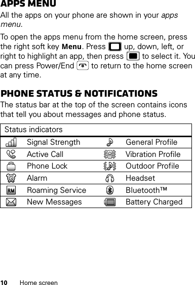 10 Home screenAppS menuAll the apps on your phone are shown in your apps menu.To open the apps menu from the home screen, press the right soft key Menu. Press  up, down, left, or right to highlight an app, then press  to select it. You can press Power/End  to return to the home screen at any time.Phone status &amp; notificationsThe status bar at the top of the screen contains icons that tell you about messages and phone status.Status indicatorsSignal Strength General ProfileActive Call Vibration ProfilePhone Lock Outdoor ProfileAlarm HeadsetRoaming Service Bluetooth™New Messages Battery Charged