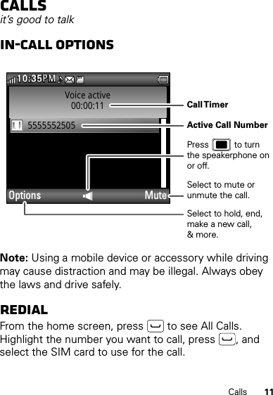 11CallsCallsit’s good to talkIn-call optionsNote: Using a mobile device or accessory while driving may cause distraction and may be illegal. Always obey the laws and drive safely.RedialFrom the home screen, press  to see All Calls. Highlight the number you want to call, press , and select the SIM card to use for the call.Voice active00:00:115555552505Options Mute10:35PMMPSelect to hold, end, make a new call,&amp; more.Select to mute or unmute the call.Call TimerActive Call NumberPress           to turn the speakerphone on or off.