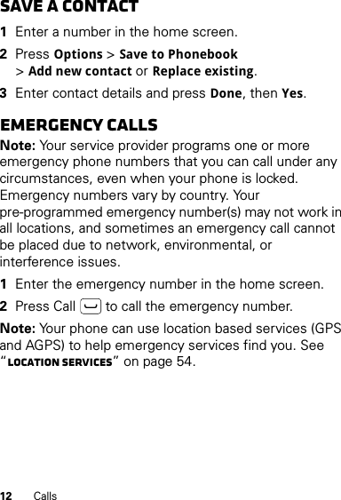 12 CallsSave a contact  1Enter a number in the home screen.2Press Options &gt;Save to Phonebook &gt;Add new contact or Replace existing.3Enter contact details and press Done, then Yes.Emergency callsNote: Your service provider programs one or more emergency phone numbers that you can call under any circumstances, even when your phone is locked. Emergency numbers vary by country. Your pre-programmed emergency number(s) may not work in all locations, and sometimes an emergency call cannot be placed due to network, environmental, or interference issues.  1Enter the emergency number in the home screen.2Press Call  to call the emergency number.Note: Your phone can use location based services (GPS and AGPS) to help emergency services find you. See “Location Services” on page 54.