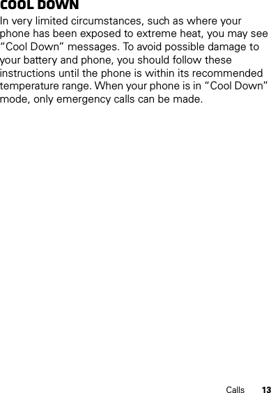 13CallsCool downIn very limited circumstances, such as where your phone has been exposed to extreme heat, you may see “Cool Down” messages. To avoid possible damage to your battery and phone, you should follow these instructions until the phone is within its recommended temperature range. When your phone is in “Cool Down” mode, only emergency calls can be made.