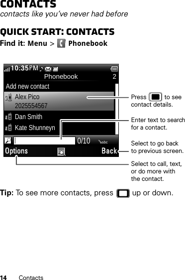 14 ContactsContactscontacts like you’ve never had beforeQuick start: ContactsFind it: Menu &gt;PhonebookTip: To see more contacts, press  up or down.Phonebook 2Add new contactAlex Pico2025554567Dan SmithKate Shunneyn0/10abcOptions Back10:35PMMPSelect to call, text,or do more withthe contact.Select to go backto previous screen.Enter text to search for a contact.Press           to see contact details.