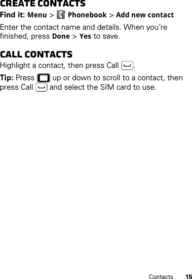 15ContactsCreate contactsFind it: Menu &gt;Phonebook &gt;Add new contactEnter the contact name and details. When you’re finished, pressDone &gt;Yes to save.Call contactsHighlight a contact, then press Call .Tip: Press  up or down to scroll to a contact, then press Call  and select the SIM card to use.