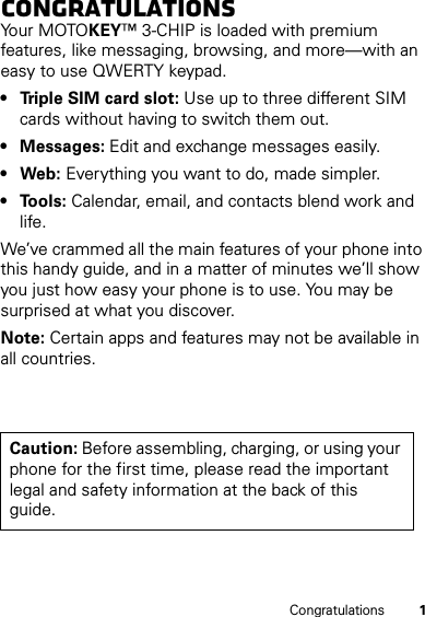 1CongratulationsCongratulationsYo u r  MOTO KEY™ 3-CHIP is loaded with premium features, like messaging, browsing, and more—with an easy to use QWERTY keypad.• Triple SIM card slot: Use up to three different SIM cards without having to switch them out.• Messages: Edit and exchange messages easily.•Web: Everything you want to do, made simpler.• Tools: Calendar, email, and contacts blend work and life.We’ve crammed all the main features of your phone into this handy guide, and in a matter of minutes we’ll show you just how easy your phone is to use. You may be surprised at what you discover.Note: Certain apps and features may not be available in all countries.Caution: Before assembling, charging, or using your phone for the first time, please read the important legal and safety information at the back of this guide.