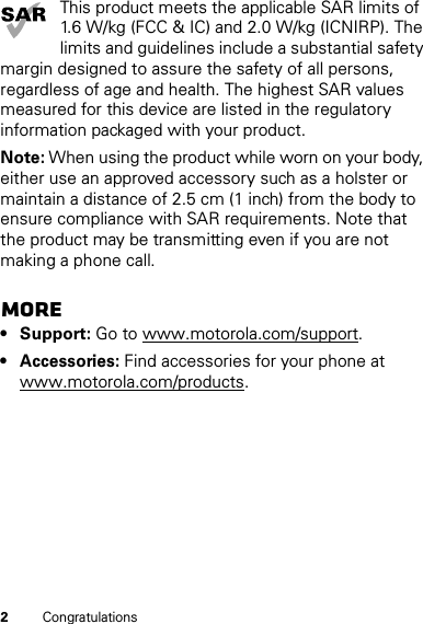 2CongratulationsThis product meets the applicable SAR limits of 1.6 W/kg (FCC &amp; IC) and 2.0 W/kg (ICNIRP). The limits and guidelines include a substantial safety margin designed to assure the safety of all persons, regardless of age and health. The highest SAR values measured for this device are listed in the regulatory information packaged with your product.Note: When using the product while worn on your body, either use an approved accessory such as a holster or maintain a distance of 2.5 cm (1 inch) from the body to ensure compliance with SAR requirements. Note that the product may be transmitting even if you are not making a phone call.More• Support: Go to www.motorola.com/support.• Accessories: Find accessories for your phone at www.motorola.com/products.