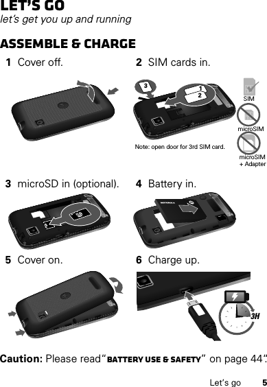 5Let’s goLet’s golet’s get you up and runningAssemble &amp; charge  Caution: Please read“Battery Use &amp; Safety” on page 44“.1Cover off. 2SIM cards in.3microSD in (optional). 4Battery in.5Cover on. 6Charge up.SIMmicroSIMmicroSIM+ Adapter Note: open door for 3rd SIM card.1233H