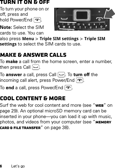 6Let’s goTurn it on &amp; offTo turn your phone on or off, press and hold Power/End .Note: Select the SIM cards to use. You can also press Menu &gt; Triple SIM settings &gt; Triple SIM settings to select the SIM cards to use.Make &amp; answer callsTo make a call from the home screen, enter a number, then press Call .To answer a call, press Call . To turn off the incoming call alert, press Power/End .To end a call, press Power/End .Cool content &amp; moreSurf the web for cool content and more (see “Web” on page 29). An optional microSD memory card can be inserted in your phone—you can load it up with music, photos, and videos from your computer (see “Memory card &amp; file transfer” on page 38).=