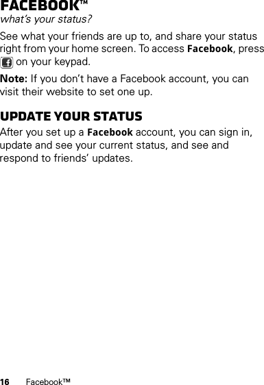 16 Facebook™Facebook™what’s your status?See what your friends are up to, and share your status right from your home screen. To access Facebook, press  on your keypad.Note: If you don’t have a Facebook account, you can visit their website to set one up.Update your statusAfter you set up a Facebook account, you can sign in, update and see your current status, and see and respond to friends’ updates.