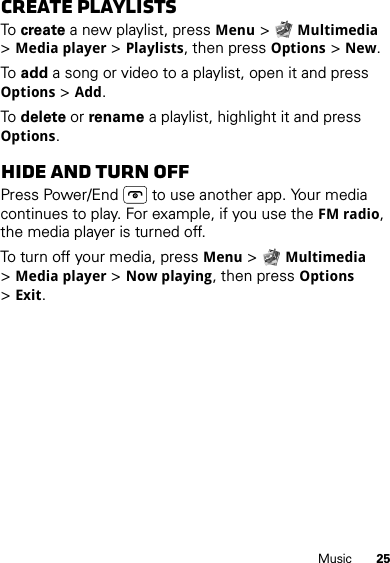 25MusicCreate PlaylistsTo  create a new playlist, pressMenu &gt;Multimedia &gt;Media player &gt;Playlists, then pressOptions &gt;New.To  add a song or video to a playlist, open it and press Options &gt;Add.To  delete or rename a playlist, highlight it and press Options.Hide and turn offPress Power/End  to use another app. Your media continues to play. For example, if you use the FM radio, the media player is turned off.To turn off your media, pressMenu &gt;Multimedia &gt;Media player &gt;Now playing, then pressOptions &gt;Exit.