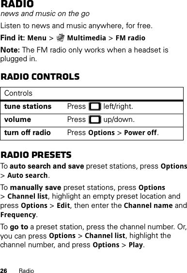 26 RadioRadionews and music on the goListen to news and music anywhere, for free.Find it: Menu &gt;Multimedia &gt;FM radioNote: The FM radio only works when a headset is plugged in.Radio controlsRadio presetsTo auto search and save preset stations, pressOptions &gt;Auto search.To  manually save preset stations, pressOptions &gt;Channel list, highlight an empty preset location and press Options &gt;Edit, then enter the Channel name and Frequency.To go to a preset station, press the channel number. Or, you can pressOptions &gt;Channel list, highlight the channel number, and pressOptions &gt;Play.Controlstune stations Press  left/right.volume Press  up/down.turn off radio PressOptions &gt;Power off.