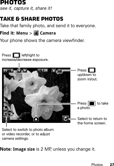 27PhotosPhotossee it, capture it, share it!Take &amp; share photosTake that family photo, and send it to everyone.Find it: Menu &gt;CameraYour phone shows the camera viewfinder.Note: Image size is 2 MP, unless you change it.EV 0 1.00Select to switch to photo albumor video recorder, or to adjust camera settings.Press           left/right to increase/decrease exposure.Select to return to the home screen.Press           to takea photo.Press            up/down tozoom in/out.